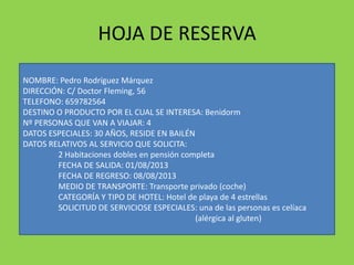 HOJA DE RESERVA
NOMBRE: Pedro Rodríguez Márquez
DIRECCIÓN: C/ Doctor Fleming, 56
TELEFONO: 659782564
DESTINO O PRODUCTO POR EL CUAL SE INTERESA: Benidorm
Nº PERSONAS QUE VAN A VIAJAR: 4
DATOS ESPECIALES: 30 AÑOS, RESIDE EN BAILÉN
DATOS RELATIVOS AL SERVICIO QUE SOLICITA:
2 Habitaciones dobles en pensión completa
FECHA DE SALIDA: 01/08/2013
FECHA DE REGRESO: 08/08/2013
MEDIO DE TRANSPORTE: Transporte privado (coche)
CATEGORÍA Y TIPO DE HOTEL: Hotel de playa de 4 estrellas
SOLICITUD DE SERVICIOSE ESPECIALES: una de las personas es celíaca
(alérgica al gluten)
 