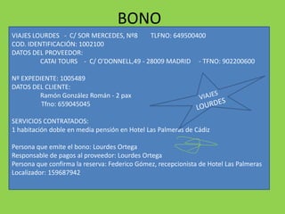 BONO
VIAJES LOURDES - C/ SOR MERCEDES, Nº8 TLFNO: 649500400
COD. IDENTIFICACIÓN: 1002100
DATOS DEL PROVEEDOR:
CATAI TOURS - C/ O'DONNELL,49 - 28009 MADRID - TFNO: 902200600
Nº EXPEDIENTE: 1005489
DATOS DEL CLIENTE:
Ramón González Román - 2 pax
Tfno: 659045045
SERVICIOS CONTRATADOS:
1 habitación doble en media pensión en Hotel Las Palmeras de Cádiz
Persona que emite el bono: Lourdes Ortega
Responsable de pagos al proveedor: Lourdes Ortega
Persona que confirma la reserva: Federico Gómez, recepcionista de Hotel Las Palmeras
Localizador: 159687942
 
