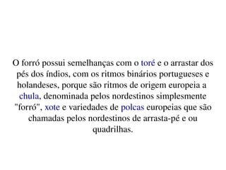    
O forró possui semelhanças com o toré e o arrastar dos 
pés dos índios, com os ritmos binários portugueses e 
holandeses, porque são ritmos de origem europeia a 
chula, denominada pelos nordestinos simplesmente 
"forró", xote e variedades de polcas europeias que são 
chamadas pelos nordestinos de arrasta­pé e ou 
quadrilhas.
 