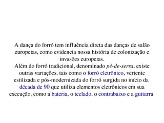    
A dança do forró tem influência direta das danças de salão 
europeias, como evidencia nossa história de colonização e 
invasões europeias.
Além do forró tradicional, denominado pé­de­serra, existe 
outras variações, tais como o forró eletrônico, vertente 
estilizada e pós­modernizada do forró surgida no início da 
década de 90 que utiliza elementos eletrônicos em sua 
execução, como a bateria, o teclado, o contrabaixo e a guitarra 
 