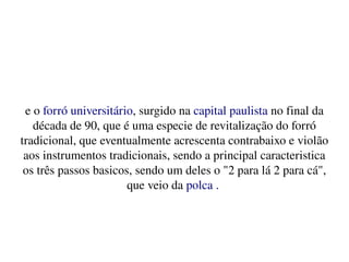    
e o forró universitário, surgido na capital paulista no final da 
década de 90, que é uma especie de revitalização do forró 
tradicional, que eventualmente acrescenta contrabaixo e violão 
aos instrumentos tradicionais, sendo a principal caracteristica 
os três passos basicos, sendo um deles o "2 para lá 2 para cá", 
que veio da polca . 
 