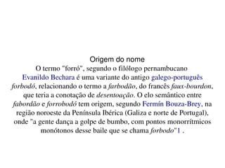   
Origem do nome
O termo "forró", segundo o filólogo pernambucano 
Evanildo Bechara é uma variante do antigo galego­português 
forbodó, relacionando o termo a farbodão, do francês faux­bourdon, 
que teria a conotação de desentoação. O elo semântico entre 
fabordão e forrobodó tem origem, segundo Fermín Bouza­Brey, na 
região noroeste da Península Ibérica (Galiza e norte de Portugal), 
onde "a gente dança a golpe de bumbo, com pontos monorrítmicos 
monótonos desse baile que se chama forbodo"1 .
 