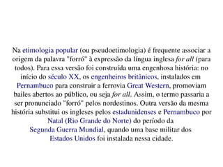    
Na etimologia popular (ou pseudoetimologia) é frequente associar a 
origem da palavra "forró" à expressão da língua inglesa for all (para 
todos). Para essa versão foi construída uma engenhosa história: no 
início do século XX, os engenheiros britânicos, instalados em 
Pernambuco para construir a ferrovia Great Western, promoviam 
bailes abertos ao público, ou seja for all. Assim, o termo passaria a 
ser pronunciado "forró" pelos nordestinos. Outra versão da mesma 
história substitui os ingleses pelos estadunidenses e Pernambuco por 
Natal (Rio Grande do Norte) do período da 
Segunda Guerra Mundial, quando uma base militar dos 
Estados Unidos foi instalada nessa cidade.
 