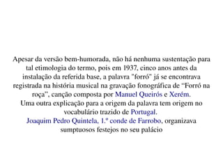    
Apesar da versão bem­humorada, não há nenhuma sustentação para 
tal etimologia do termo, pois em 1937, cinco anos antes da 
instalação da referida base, a palavra "forró" já se encontrava 
registrada na história musical na gravação fonográfica de “Forró na 
roça”, canção composta por Manuel Queirós e Xerém.
Uma outra explicação para a origem da palavra tem origem no 
vocabulário trazido de Portugal. 
Joaquim Pedro Quintela, 1.º conde de Farrobo, organizava 
sumptuosos festejos no seu palácio
 