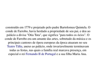    
construído em 1779 e projetado pelo padre Bartolomeu Quintela. O 
conde de Farrobo, havia herdado a propriedade de seu pai, e deu ao 
palácio a divisa "Otia Tuta", que signfica "para todos os ócios". O 
conde de Farrobo era um amante das artes, sobretudo da música e os 
principais cantores de ópera europeus da época atuaram no seu 
Teatro Tália, anexo ao palácio, onde invariavelmente terminavam 
todas as festas, nas quais a família real marcava presença, em 
especial o rei Fernando II de Portugal e a sua filha Maria Ana. 
 