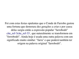    
Foi com estas festas opulentas que o Conde de Farrobo gastou 
uma fortuna que demorara dez gerações a criar e por causa 
delas surgiu então a expressão popular "farrobodó"
cite_ref­3cite_ref­33 , que naturalmente se transformou em 
"forrobodó". Ainda hoje é usada uma outra palavra com um 
significado muito similar: "farra" e que poderá também ter 
origem na palavra original "farrobodó".
 