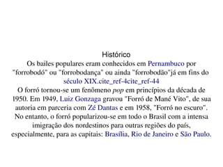    
Histórico
Os bailes populares eram conhecidos em Pernambuco por 
"forrobodó" ou "forrobodança" ou ainda "forrobodão"já em fins do 
século XIX.cite_ref­4cite_ref­44
O forró tornou­se um fenômeno pop em princípios da década de 
1950. Em 1949, Luiz Gonzaga gravou "Forró de Mané Vito", de sua 
autoria em parceria com Zé Dantas e em 1958, "Forró no escuro". 
No entanto, o forró popularizou­se em todo o Brasil com a intensa 
imigração dos nordestinos para outras regiões do país, 
especialmente, para as capitais: Brasília, Rio de Janeiro e São Paulo.
 