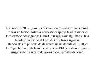    
Nos anos 1970, surgiram, nessas e noutras cidades brasileiras, 
"casas de forró". Artistas nordestinos que já faziam sucesso 
tornaram­se consagrados (Luiz Gonzaga, Dominguinhos, Trio 
Nordestino, Genival Lacerda) e outros surgiram.
Depois de um período de desinteresse na década de 1980, o 
forró ganhou novo fôlego da década de 1990 em diante, com o 
surgimento e sucesso de novos trios e artistas de forró.
 