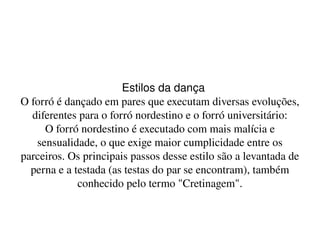    
Estilos da dança
O forró é dançado em pares que executam diversas evoluções, 
diferentes para o forró nordestino e o forró universitário:
O forró nordestino é executado com mais malícia e 
sensualidade, o que exige maior cumplicidade entre os 
parceiros. Os principais passos desse estilo são a levantada de 
perna e a testada (as testas do par se encontram), também 
conhecido pelo termo "Cretinagem".
 