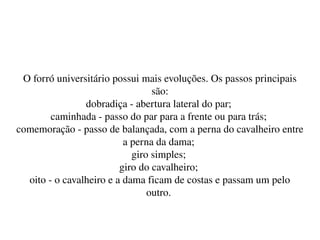    
O forró universitário possui mais evoluções. Os passos principais 
são:
dobradiça ­ abertura lateral do par; 
caminhada ­ passo do par para a frente ou para trás; 
comemoração ­ passo de balançada, com a perna do cavalheiro entre 
a perna da dama; 
giro simples; 
giro do cavalheiro; 
oito ­ o cavalheiro e a dama ficam de costas e passam um pelo 
outro. 
 