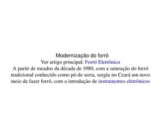    
Modernização do forró
Ver artigo principal: Forró Eletrônico
A partir de meados da década de 1980, com a saturação do forró 
tradicional conhecido como pé­de serra, surgiu no Ceará um novo 
meio de fazer forró, com a introdução de instrumentos eletrônicos
 