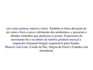    
tais como guitarra, bateria e baixo. Também as letras deixaram de 
ter como o foco a seca e sofrimento dos nordestinos, e passaram a 
abordar conteúdos que atraíssem os jovens. O precursor do 
movimento foi o ex­árbitro de futebol, produtor musical e 
empresário Emanuel Gurgel, responsável pelas bandas 
Mastruz com Leite, Cavalo de Pau, Alegria do Forró e Catuaba com 
Amendoim.
 