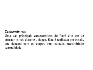    
Características 
Uma  das  principais  características  do  forró  é  o  ato  de 
arrastar os pés durante a dança. Esta é realizada por casais, 
que  dançam  com  os  corpos  bem  colados,  transmitindo 
sensualidade
 