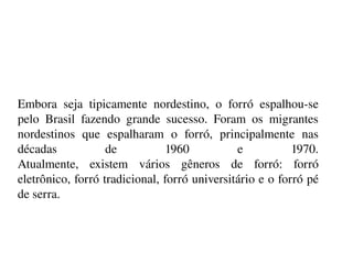    
Embora  seja  tipicamente  nordestino,  o  forró  espalhou­se 
pelo  Brasil  fazendo  grande  sucesso.  Foram  os  migrantes 
nordestinos  que  espalharam  o  forró,  principalmente  nas 
décadas  de  1960  e  1970.
Atualmente,  existem  vários  gêneros  de  forró:  forró 
eletrônico, forró tradicional, forró universitário e o forró pé 
de serra.
 