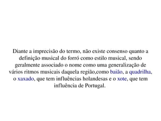    
Diante a imprecisão do termo, não existe consenso quanto a 
definição musical do forró como estilo musical, sendo 
geralmente associado o nome como uma generalização de 
vários ritmos musicais daquela região,como baião, a quadrilha, 
o xaxado, que tem influências holandesas e o xote, que tem 
influência de Portugal. 
 