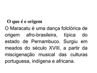    
  O que é e origem
O Maracatu é uma dança folclórica de
origem afro-brasileira, típica do
estado de Pernambuco. Surgiu em
meados do século XVIII, a partir da
miscigenação musical das culturas
portuguesa, indígena e africana.
 