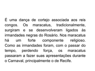    
É uma dança de cortejo associada aos reis
congos. Os maracatus, tradicionalmente,
surgiram e se desenvolveram ligados às
irmandades negras do Rosário. Nos maracatus
há um forte componente religioso.
Como as irmandades foram, com o passar do
tempo, perdendo força, os maracatus
passaram a fazer suas apresentações durante
o Carnaval, principalmente o de Recife.
 
