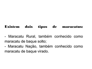    
Existem dois tipos de maracatus:
- Maracatu Rural, também conhecido como
maracatu de baque solto;
- Maracatu Nação, também conhecido como
maracatu de baque virado.
 