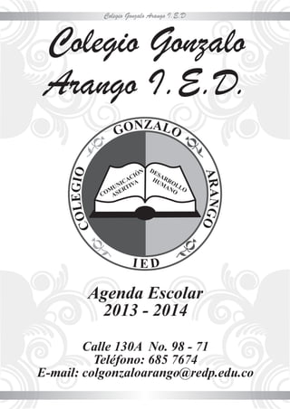 Colegio Gonzalo Arango I.E.D
Colegio Gonzalo
Arango I.E.D.
Agenda Escolar
2013 - 2014
Calle 130A No. 98 - 71
Teléfono: 685 7674
E-mail: colgonzaloarango@redp.edu.co
 