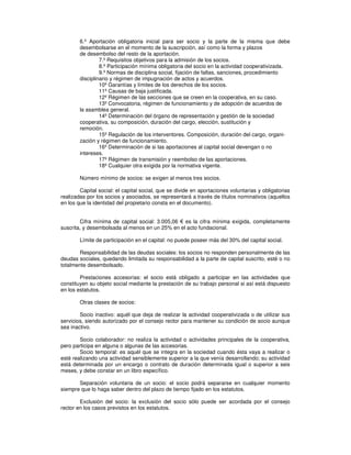 6.º Aportación obligatoria inicial para ser socio y la parte de la misma que debe
desembolsarse en el momento de la suscripción, así como la forma y plazos
de desembolso del resto de la aportación.
7.º Requisitos objetivos para la admisión de los socios.
8.º Participación mínima obligatoria del socio en la actividad cooperativizada.
9.º Normas de disciplina social, fijación de faltas, sanciones, procedimiento
disciplinario y régimen de impugnación de actos y acuerdos.
10º Garantías y límites de los derechos de los socios.
11º Causas de baja justificada.
12º Régimen de las secciones que se creen en la cooperativa, en su caso.
13º Convocatoria, régimen de funcionamiento y de adopción de acuerdos de
la asamblea general.
14º Determinación del órgano de representación y gestión de la sociedad
cooperativa, su composición, duración del cargo, elección, sustitución y
remoción.
15º Regulación de los interventores. Composición, duración del cargo, organi-
zación y régimen de funcionamiento.
16º Determinación de si las aportaciones al capital social devengan o no
intereses.
17º Régimen de transmisión y reembolso de las aportaciones.
18º Cualquier otra exigida por la normativa vigente.
Número mínimo de socios: se exigen al menos tres socios.
Capital social: el capital social, que se divide en aportaciones voluntarias y obligatorias
realizadas por los socios y asociados, se representará a través de títulos nominativos (aquellos
en los que la identidad del propietario consta en el documento).
Cifra mínima de capital social: 3.005,06 es la cifra mínima exigida, completamente
suscrita, y desembolsada al menos en un 25% en el acto fundacional.
Límite de participación en el capital: no puede poseer más del 30% del capital social.
Responsabilidad de las deudas sociales: los socios no responden personalmente de las
deudas sociales, quedando limitada su responsabilidad a la parte de capital suscrito, esté o no
totalmente desembolsado.
Prestaciones accesorias: el socio está obligado a participar en las actividades que
constituyen su objeto social mediante la prestación de su trabajo personal si así está dispuesto
en los estatutos.
Otras clases de socios:
Socio inactivo: aquél que deja de realizar la actividad cooperativizada o de utilizar sus
servicios, siendo autorizado por el consejo rector para mantener su condición de socio aunque
sea inactivo.
Socio colaborador: no realiza la actividad o actividades principales de la cooperativa,
pero participa en alguna o algunas de las accesorias.
Socio temporal: es aquél que se integra en la sociedad cuando ésta vaya a realizar o
esté realizando una actividad sensiblemente superior a la que venía desarrollando; su actividad
está determinada por un encargo o contrato de duración determinada igual o superior a seis
meses, y debe constar en un libro específico.
Separación voluntaria de un socio: el socio podrá separarse en cualquier momento
siempre que lo haga saber dentro del plazo de tiempo fijado en los estatutos.
Exclusión del socio: la exclusión del socio sólo puede ser acordada por el consejo
rector en los casos previstos en los estatutos.
 