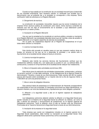 Cuando se haya optado por la constitución de una sociedad mercantil para el desarrollo
de una actividad empresarial, será necesario solicitar un certificado que acredite que la
denominación que se pretende dar a la sociedad no corresponde a otra empresa. Dicha
certificación habrá de solicitarse en el Registro Mercantil.
2. Otorgamiento de escritura.
La constitución de sociedades mercantiles requiere que los socios fundadores de la
empresa firmen escritura pública de constitución ante notario. Dicha escritura contendrá los
estatutos que han de regir el funcionamiento de la sociedad y cuya elaboración puede
encargarse en un asesor jurídico.
3. Inscripción en el Registro Mercantil.
Una vez que la sociedad se ha constituido en escritura pública, procede su inscripción
en el Registro Mercantil. Las sociedades laborales tienen que ser inscritas, antes de acceder al
Registro Mercantil, en el registro específico de este tipo de sociedades.
Por su parte, las cooperativas disponen de un Registro de Cooperativas en el que
todas deben solicitar su inscripción.
4. Licencia municipal de obras.
Este trámite sólo procede en aquellos casos en que sea necesario realizar obras en
locales y/o terrenos en los que se va a desarrollar la actividad, y se solicita ante el
Ayuntamiento de la localidad donde radique el local y/o el terreno.
5. Licencia municipal de apertura.
Mediante este trámite los servicios técnicos del Ayuntamiento verifican que las
instalaciones (edificios, locales etc.,) son aptas para su puesta en uso. La solicitud debe, en
consecuencia, cursarse en el Ayuntamiento de la localidad donde radiquen las instalaciones.
6. Alta en el impuesto sobre actividades económicas (IAE).
Este tributo grava la realización de actividades empresariales, profesionales y artísticas
en territorio nacional, y el alta debe solicitarse en las Delegaciones de la Agencia Estatal de
Administración Tributaria a través de sus Administraciones. Están exentos del IAE los sujetos
pasivos del impuesto sobre sociedades con un importe neto de la cifra de negocios inferior a
1.000.000 así como las personas físicas.
7. Alta en censo de obligados tributarios.
Esta solicitud habrá de presentarse en la Administración de Hacienda correspondiente
con anterioridad al inicio de la actividad. El interesado comunicará sus datos identificativos, su
situación tributaria, así como las declaraciones y liquidaciones que viene obligado a presentar.
8. Afiliación a la seguridad social y alta en el régimen especial de trabajadores
autónomos.
Los trabajadores autónomos deberán solicitar la afiliación a la Seguridad Social para
quedar incluidos en el Sistema de la Seguridad Social (la afiliación es vitalicia), así como el
alta, a efectos de cotización y reconocimiento de prestaciones, en el régimen especial de
trabajadores autónomos. Tanto la afiliación como el alta se tramitan ante las Direcciones
Provinciales de la Tesorería General de la Seguridad Social a través de sus Administraciones.
9. Inscripción de la empresa en la seguridad social.
Toda empresa que cuente con trabajadores incluidos en el régimen general de la
Seguridad Social (asalariados), debe tramitar su inscripción en la Seguridad Social. Esta
obligación afecta tanto a personas físicas (autónomos) como a sociedades.
 