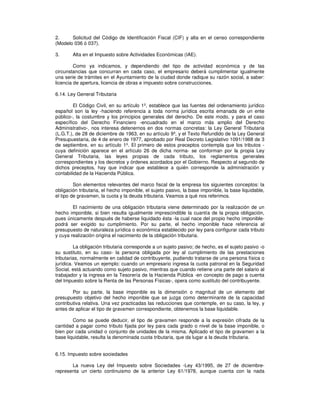 2. Solicitud del Código de Identificación Fiscal (CIF) y alta en el censo correspondiente
(Modelo 036 ó 037).
3. Alta en el Impuesto sobre Actividades Económicas (IAE).
Como ya indicamos, y dependiendo del tipo de actividad económica y de las
circunstancias que concurran en cada caso, el empresario deberá cumplimentar igualmente
una serie de trámites en el Ayuntamiento de la ciudad donde radique su razón social, a saber:
licencia de apertura, licencia de obras e impuesto sobre construcciones.
6.14. Ley General Tributaria
El Código Civil, en su artículo 1º, establece que las fuentes del ordenamiento jurídico
español son la ley -haciendo referencia a toda norma jurídica escrita emanada de un ente
público-, la costumbre y los principios generales del derecho. De este modo, y para el caso
específico del Derecho Financiero -encuadrado en el marco más amplio del Derecho
Administrativo-, nos interesa detenernos en dos normas concretas: la Ley General Tributaria
(L.G.T.), de 28 de diciembre de 1963, en su artículo 9º, y el Texto Refundido de la Ley General
Presupuestaria, de 4 de enero de 1977, aprobado por Real Decreto Legislativo 1091/1988 de 3
de septiembre, en su artículo 1º. El primero de estos preceptos contempla que los tributos -
cuya definición aparece en el artículo 26 de dicha norma- se conforman por la propia Ley
General Tributaria, las leyes propias de cada tributo, los reglamentos generales
correspondientes y los decretos y órdenes acordados por el Gobierno. Respecto al segundo de
dichos preceptos, hay que indicar que establece a quién corresponde la administración y
contabilidad de la Hacienda Pública.
Son elementos relevantes del marco fiscal de la empresa los siguientes conceptos: la
obligación tributaria, el hecho imponible, el sujeto pasivo, la base imponible, la base liquidable,
el tipo de gravamen, la cuota y la deuda tributaria. Veamos a qué nos referimos.
El nacimiento de una obligación tributaria viene determinado por la realización de un
hecho imponible, si bien resulta igualmente imprescindible la cuantía de la propia obligación,
pues únicamente después de haberse liquidado ésta -la cual nace del propio hecho imponible-
podrá ser exigido su cumplimiento. Por su parte, el hecho imponible hace referencia al
presupuesto de naturaleza jurídica o económica establecido por ley para configurar cada tributo
y cuya realización origina el nacimiento de la obligación tributaria.
La obligación tributaria corresponde a un sujeto pasivo; de hecho, es el sujeto pasivo -o
su sustituto, en su caso- la persona obligada por ley al cumplimiento de las prestaciones
tributarias, normalmente en calidad de contribuyente, pudiendo tratarse de una persona física o
jurídica. Veamos un ejemplo: cuando un empresario ingresa la cuota patronal en la Seguridad
Social, está actuando como sujeto pasivo, mientras que cuando retiene una parte del salario al
trabajador y la ingresa en la Tesorería de la Hacienda Pública -en concepto de pago a cuenta
del Impuesto sobre la Renta de las Personas Físicas-, opera como sustituto del contribuyente.
Por su parte, la base imponible es la dimensión o magnitud de un elemento del
presupuesto objetivo del hecho imponible que se juzga como determinante de la capacidad
contributiva relativa. Una vez practicadas las reducciones que contemple, en su caso, la ley, y
antes de aplicar el tipo de gravamen correspondiente, obtenemos la base liquidable.
Como se puede deducir, el tipo de gravamen responde a la expresión cifrada de la
cantidad a pagar como tributo fijada por ley para cada grado o nivel de la base imponible, o
bien por cada unidad o conjunto de unidades de la misma. Aplicado el tipo de gravamen a la
base liquidable, resulta la denominada cuota tributaria, que da lugar a la deuda tributaria.
6.15. Impuesto sobre sociedades
La nueva Ley del Impuesto sobre Sociedades -Ley 43/1995, de 27 de diciembre-
representa un cierto continuismo de la anterior Ley 61/1978, aunque cuenta con la nada
 