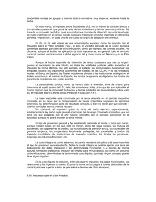 desdeñable ventaja de agrupar y ordenar toda la normativa, muy dispersa, existente hasta la
fecha.
En este marco, el Impuesto sobre Sociedades (I.S.) es un tributo de carácter directo y
de naturaleza personal, que grava la renta de las sociedades y demás personas jurídicas. Se
trata de un impuesto periódico, pues en condiciones normales la obtención de renta tiene lugar
de modo indefinido en el tiempo, siendo necesario fraccionar el hecho imponible en diferentes
periodos -impositivos-, en cada uno de los cuales se origina la obligación de contribuir.
El I.S. no ha sido objeto de una armonización europea -como ha ocurrido con el
Impuesto sobre el Valor Añadido (IVA)-, si bien el Derecho derivado de la Unión Europea
contempla aspectos parciales de dicha tributación, como, por ejemplo, las cuentas anuales. No
obstante, aunque el ámbito de aplicación de este impuesto es, en general, todo el territorio
nacional, existen condicionantes a dicha vigencia, tal y como ocurre en Navarra y en el País
Vasco.
Aunque el hecho imponible de obtención de renta -cualquiera que sea su origen-
genera el nacimiento de este tributo, no todas las entidades jurídicas están sometidas al
impuesto de forma idéntica. Así, por ejemplo, el Estado; las Comunidades Autónomas; las
entidades locales; los organismos autónomos del Estado, de las CC.AA. y de las entidades
locales; el Banco de España; las Reales Academias oficiales y las instituciones análogas en el
ámbito autonómico; el Instituto de España; los fondos de garantía de depósitos; los fondos de
garantía de inversiones, etc., estan exentos.
La personalidad jurídica, como ya hemos dado a entender, sirve de criterio para
determinar el sujeto pasivo del I.S., salvo las sociedades civiles, a las que les son aplicables el
mismo régimen que la comunidad de bienes, y demás entidades sin personalidad jurídica, esto
es, el Impuesto sobre la Renta de las Personas Físicas (I.R.P.F.).
La base imponible está constituida por la renta obtenida en el periodo impositivo
minorada, en su caso, por la compensación de bases imponibles negativas de ejercicios
anteriores. Su determinación parte del resultado contable, si bien no tienen por qué coincidir -
criterios contables versus criterios fiscales-.
No obstante, el impuesto grava la renta de cada ejercicio separadamente,
estableciendo la ley como regla general el principio del devengo. El periodo impositivo -que no
tiene por qué solaparse con el año natural- coincidirá con el ejercicio económico de la
sociedad, aunque no podrá exceder de doce meses.
El tipo de gravamen general y fijo establecido asciende al treinta y cinco por ciento,
aunque existen casos en los que éste es menor, como las cajas rurales, las mutuas de
accidentes, las cooperativas de crédito, las mutualidades de previsión social, las sociedades de
garantía recíproca, las cooperativas fiscalmente protegidas, las sociedades y fondos de
inversión inmobiliaria de instituciones de inversión colectiva, los fondos de pensiones,
empresas de reducida dimensión, etc.
La cuota íntegra es, como sabemos, la cuantía resultante de aplicar a la base imponible
el tipo de gravamen correspondiente. Sobre la cuota íntegra es posible aplicar una serie de
deducciones por doble imposición y por determinadas inversiones (I+D, bienes de interés
cultural, formación profesional, creación de empleo para minusválidos), así como un conjunto
de bonificaciones, obteniéndose la denominada cuota líquida, que bajo ningún concepto puede
tener signo negativo.
De la cuota líquida se deducen, antes de pagar el impuesto, los pagos fraccionados, las
retenciones y los ingresos a cuenta. Cuando la suma de los pagos a cuenta deducibles de la
cuota líquida sea superior a ésta, se procederá a devolver de oficio el exceso.
6.16. Impuesto sobre el Valor Añadido
 