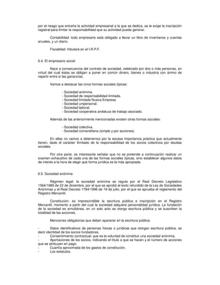 por el riesgo que entraña la actividad empresarial a la que se dedica, se le exige la inscripción
registral para limitar la responsabilidad que su actividad pueda generar.
Contabilidad: todo empresario está obligado a llevar un libro de inventarios y cuentas
anuales, y un diario.
Fiscalidad: tributará en el I.R.P.F.
6.4. El empresario social
Nace a consecuencia del contrato de sociedad, celebrado por dos o más personas, en
virtud del cual éstas se obligan a poner en común dinero, bienes o industria con ánimo de
repartir entre sí las ganancias.
Vamos a destacar las cinco formas sociales típicas:
- Sociedad anónima.
- Sociedad de responsabilidad limitada.
- Sociedad limitada Nueva Empresa
- Sociedad unipersonal.
- Sociedad laboral.
- Sociedad cooperativa andaluza de trabajo asociado.
Además de las anteriormente mencionadas existen otras formas sociales:
- Sociedad colectiva.
- Sociedad comanditaria (simple y por acciones).
En ellas no vamos a detenernos por la escasa importancia práctica que actualmente
tienen, dado el carácter ilimitado de la responsabilidad de los socios colectivos por deudas
sociales.
Por otra parte, es interesante señalar que no se pretende a continuación realizar un
examen exhaustivo de cada una de las formas sociales típicas, sino establecer algunos datos
de interés a la hora de elegir qué forma jurídica es la más apropiada.
6.5. Sociedad anónima
Régimen legal: la sociedad anónima se regula por el Real Decreto Legislativo
1564/1989 de 22 de diciembre, por el que se aprobó el texto refundido de la Ley de Sociedades
Anónimas y el Real Decreto 1784/1996 de 19 de julio, por el que se aprueba el reglamento del
Registro Mercantil.
Constitución: es imprescindible la escritura pública e inscripción en el Registro
Mercantil, momento a partir del cual la sociedad adquiere personalidad jurídica. La fundación
de la sociedad es simultánea, en un solo acto se otorga escritura pública y se suscriben la
totalidad de las acciones.
Menciones obligatorias que deben aparecer en la escritura pública:
- Datos identificativos de personas físicas o jurídicas que otorgan escritura pública, es
decir identidad de los socios fundadores.
- Consentimiento contractual, que es la voluntad de constituir una sociedad anónima.
- Aportaciones de los socios, indicando el título a que se hacen y el número de acciones
que se atribuyen en pago.
- Cuantía aproximada de los gastos de constitución.
- Los estatutos.
 