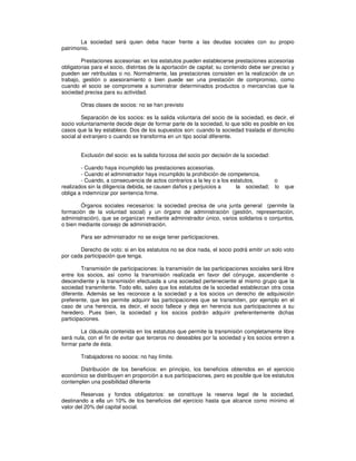 La sociedad será quien deba hacer frente a las deudas sociales con su propio
patrimonio.
Prestaciones accesorias: en los estatutos pueden establecerse prestaciones accesorias
obligatorias para el socio, distintas de la aportación de capital; su contenido debe ser preciso y
pueden ser retribuidas o no. Normalmente, las prestaciones consisten en la realización de un
trabajo, gestión o asesoramiento o bien puede ser una prestación de compromiso, como
cuando el socio se compromete a suministrar determinados productos o mercancías que la
sociedad precisa para su actividad.
Otras clases de socios: no se han previsto
Separación de los socios: es la salida voluntaria del socio de la sociedad, es decir, el
socio voluntariamente decide dejar de formar parte de la sociedad, lo que sólo es posible en los
casos que la ley establece. Dos de los supuestos son: cuando la sociedad traslada el domicilio
social al extranjero o cuando se transforma en un tipo social diferente.
Exclusión del socio: es la salida forzosa del socio por decisión de la sociedad:
- Cuando haya incumplido las prestaciones accesorias.
- Cuando el administrador haya incumplido la prohibición de competencia.
- Cuando, a consecuencia de actos contrarios a la ley o a los estatutos, o
realizados sin la diligencia debida, se causen daños y perjuicios a la sociedad; lo que
obliga a indemnizar por sentencia firme.
Órganos sociales necesarios: la sociedad precisa de una junta general (permite la
formación de la voluntad social) y un órgano de administración (gestión, representación,
administración), que se organizan mediante administrador único, varios solidarios o conjuntos,
o bien mediante consejo de administración.
Para ser administrador no se exige tener participaciones.
Derecho de voto: si en los estatutos no se dice nada, el socio podrá emitir un solo voto
por cada participación que tenga.
Transmisión de participaciones: la transmisión de las participaciones sociales será libre
entre los socios, así como la transmisión realizada en favor del cónyuge, ascendiente o
descendiente y la transmisión efectuada a una sociedad perteneciente al mismo grupo que la
sociedad transmitente. Todo ello, salvo que los estatutos de la sociedad establezcan otra cosa
diferente. Además se les reconoce a la sociedad y a los socios un derecho de adquisición
preferente, que les permite adquirir las participaciones que se transmiten, por ejemplo en el
caso de una herencia, es decir, el socio fallece y deja en herencia sus participaciones a su
heredero. Pues bien, la sociedad y los socios podrán adquirir preferentemente dichas
participaciones.
La cláusula contenida en los estatutos que permite la transmisión completamente libre
será nula, con el fin de evitar que terceros no deseables por la sociedad y los socios entren a
formar parte de ésta.
Trabajadores no socios: no hay límite.
Distribución de los beneficios: en principio, los beneficios obtenidos en el ejercicio
económico se distribuyen en proporción a sus participaciones, pero es posible que los estatutos
contemplen una posibilidad diferente
Reservas y fondos obligatorios: se constituye la reserva legal de la sociedad,
destinando a ella un 10% de los beneficios del ejercicio hasta que alcance como mínimo el
valor del 20% del capital social.
 