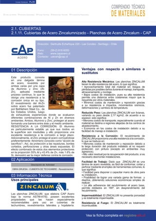 FICHAS TÉCNICAS P● 29
■Links de Interés ■Artículos Destacados ■Fichas Técnicas ■Referencias Técnicas ■Proveedores Registrados
2.1. CUBIERTAS
2.1.11. Cubiertas de Acero Zincalumnizado - Planchas de Acero Zincalum - CAP
Dirección:
Fono:
Web:
Contacto:
Ventajas con respecto a similares o
sustitutos
Alta Resistencia Mecánica: Las planchas ZINCALUM
tienen la alta resistencia del acero, lo que significa:
• Aprovechamiento total del material sin riesgos de
pérdidasporposiblesdañosduranteelmanejo,transporte,
almacenamiento y montaje.
• Bajos costos de instalación, pues su alta resistencia
permite una distancia entre costaneras mayor que la
requerida por otros materiales.
• Mínimos costos de mantención y reposición gracias
a su resistencia a impactos, movimientos sísmicos,
deformaciones y cambios de temperatura.
Reducido Peso: Las planchas ZINCALUM son livianas,
variando su peso desde 2,17 kg/m2, de acuerdo a su
espesor. esto significa:
• Menores costos de transporte, especialmente cuando el
material se destina a regiones alejadas de los centros de
abastecimiento.
• Economía en los costos de instalación debido a su
facilidad de manejo e instalación.
Resistencia a la Corrosión: El recubrimiento de
ZINCALUMproporcionaunaaltaresistenciaalacorrosión,
lo que se traduce en:
• Menores costos de mantención y reposición debido a
la larga duración del producto instalado al no requerir
protección con pintura (excepto en ambientes muy
agresivos).
• Alto valor residual por la recuperación del producto, si es
necesario desmontar instalaciones.
Facilidad de Trabajo: Dado que ZINCALUM es una
lámina de acero revestida, es fácil de conformar, cortar y
perforar mediante el empleo de herramientas comunes, lo
que significa:
• Facilidad para disponer o capacitar mano de obra para
su instalación..
• Posibilidad de lograr una variada gama de formas y
diseños, obteniendo soluciones económicas simples de
realizar.
• La alta adherencia del recubrimiento al acero base,
permite doblados en 180º, sin desprendimiento del
recubrimiento.
Impermeabilidad: El ZINCALUM no presenta porosidad
y es totalmente impermeable.
Resistencia al Fuego: El ZINCALUM es totalmente
incombustible.
01 Descripción
Este producto consiste
en una delgada lámina
de acero, revestida por
ambas caras por una capa
de Aluminio y Zinc (Al-
Zn), aplicada mediante
proceso continuo, lo que le
otorga una resistencia a la
corrosión única en su tipo.
El revestimiento del Al-Zn
sobre acero fue patentado
por Bethlehem Steel Co., de
los Estados Unidos, luego
de exhaustivas experiencias donde se evaluaron
diferentes combinaciones de Al y Zn en diversos
ambientes. Ambos, Aluminio y Zinc, protegen al acero
formando una barrera entre éste y el medio ambiente.
RESISTENCIA A LA CORROSIÓN: El Aluminio
es particularmente estable ya que sus óxidos en
la superficie son insolubles y ello proporciona una
excelente resistencia a la corrosión a largo plazo.
Adicionalmente, el Zinc protege el acero corroyéndose
preferentemente -fenómeno conocido como “acción de
sacrificio”-. Así, da protección a las rayaduras, bordes
cortados, perforaciones y otras áreas expuestas. El
efecto combinado de estos dos elementos protectores
en la proporción 55% Al y 43.4% de Zn, más 1.6% de
Si, demostró ser la mejor defensa contra la corrosión.
Descripción de Actividad
OBRA GRUESA - CUBIERTA DE TECHUMBRE - Revestimientos
Usos principales
Las planchas ZINCALUM, que elabora CAP Acero
bajo la norma ASTM-A792, poseen excelentes
propiedades que las hacen especialmente
recomendables para uso en cubiertas de
techumbres, revestimientos laterales y hojalatería.
02 Aplicación
03 Información Técnica
Gertrudis Echeñique 220 - Las Condes - Santiago - Chile
(56-2) 818 6000
www.capacero.cl
uatcsh@cap.cl
Vea la ficha completa en
 