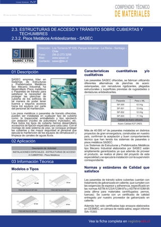 FICHAS TÉCNICAS P● 37
■Links de Interés ■Artículos Destacados ■Fichas Técnicas ■Referencias Técnicas ■Proveedores Registrados
2.3. ESTRUCTURAS DE ACCESO Y TRÁNSITO SOBRE CUBIERTAS Y
TECHUMBRES
2.3.2. Pisos Metálicos Antideslizantes - SASEC
Características cuantitativas y/o
cualitativas
Las pasarelas SASEC ofrecidas, se fabrican utilizando
diferentes alternativas de planchas de acero:
estampadas, con nervaduras rigidizantes, plegados
estructurales y superficies previstas de rugosidades o
dentaduras antideslizantes.
Peso
Pasarela Peso x ML
SP-300 6.5 Kg
SP-301 5.9 Kg
SP-302 5.5 Kg
SP-303 7.1 Kg
Calidad de Acero utilizado
Acero Calidad A37-24ES.
Más de 40.000 m² de pasarelas instaladas en distintos
proyectos de gran envergadura, construidas en nuestro
país, confirman la aceptación y buen comportamiento
técnico que han tenido los sistemas de pasarelas o
pisos metálicos SASEC.
Los Sistemas de Estructuras y Prefabricados Metálicos
tipo Mecano Industrial elaborados por SASEC están
ampliamente garantizados ya que además de proveer
el producto, se realiza el plano del proyecto de esta
especialidad y se ejecuta la instalación con la supervisión
correspondiente.
Normas y estándares de Calidad que
satisface
Las pasarelas de tránsito sobre cubiertas cuentan con
tratamiento de galvanizado en caliente, que cumplen con
las exigencias de espesor y adherencia, especificado en
las normas ASTM A123/A123M-97a y ASTM A153M-95
(esta última para materiales centrifugados: pernos,
tuercas). Se cuenta con un certificado de calidad
entregado por nuestro proveedor de galvanizado en
caliente.
Además han sido certificadas bajo ensayos elaborados
en CESMEC, en cámara de niebla salina, según informe
SIA-15393.
01 Descripción
SASEC empresa líder en
Sistemas de Estructuras
y Prefabricados Metálicos
tipo Mecano Industrial, ha
desarrollado Pisos metálicos
o Pasarelas de tránsito para
satisfacer la necesidad de
proteger las planchas de
cubierta de los edificios de
tal manera de poder tener
buenos y seguros accesos
hacia los equipos por parte
del personal de mantención.
Los pisos metálicos o pasarelas de transito ofrecidas,
pueden ser instaladas en cualquier tipo de cubierta
como: la trapezoidal, emballetado y tipo sándwich
con aislación (núcleo de poliuretano inyectado), etc.
Para todos los tipos de cubierta hemos desarrollado
accesorios de fijación especiales para cada caso. Con el
montaje de este sistema de piso, se consigue proteger
las cubiertas y dar mayor seguridad al personal que
ejecuta la mantención de los equipos de climatización y
limpieza de canales de aguas lluvia.
Descripción de Actividad
INSTALACIONES ESPECIALES - ESTRUCTURAS DE ACCESO
A CUBIERTAS - Pisos Metálicos
Modelos o Tipos
PISO METÁLICO SP-300 PISO METÁLICO SP-301
PISO METÁLICO SP-302 PISO METÁLICO SP-303
02 Aplicación
03 Información Técnica
Dirección:
Fono:
Web:
Contacto:
Vea la ficha completa en
Los Torneros Nº 635, Parque Industrial - La Reina - Santiago -
Chile
(56-2) 273 3298
www.sasec.cl
sasec@tie.cl
 