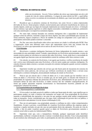 TRIBUNAL DE CONTAS DA UNIÃO TC 031.044/2019-0
10
sobre um investimento. Security Tokens também são tokens que representam um ativo sob
o ponto de vista de valores mobiliários. A origem do nome advém da SEC, a qual define
como securities os contratos de investimento em dinheiro, que visam lucro pelo trabalho de
terceiros.
59. Ressalta-se que os primeiros sistemas de blockchain, tais como bitcoin e outras criptomoedas
derivadas do bitcoin, foram projetos voltados exclusivamente para realizarem transferências de valores em
moedas digitais, sendo que sua lógica de transação implementa um sistema baseado em tokens. A limitação
desses sistemas é que apenas registram os saldos digitais associados a identidades ou endereços, juntamente
com uma autenticação e as respectivas assinaturas digitais.
60. Por outro lado, sistemas baseados em contratos inteligentes têm a capacidade de implementar
qualquer rotina de software, incluindo a lógica de tokens digitais. Isso abre a possibilidade para executar, de
forma autônoma, lógicas complexas e fluxos de trabalho em código de computador com o qual todos os
participantes autorizados podem examinar e concordar.
61. Por fim, uma outra classificação sobre tokens que merece ser citada é a utilizada pela OCDE. Para
a organização, existe uma diferença entre tokens que representam ativos reais que existem fora da
blockchain e os tokens que representam ativos nativos de uma blockchain (“native tokens”).
3.2.6 Oráculos
62. Blockchains e contratos inteligentes funcionam de forma independente do mundo externo e sem
necessidade de uma autoridade central. Contudo, especialmente em blockchains permissionadas, eventos do
mundo exterior podem ter relevância no contexto das redes blockchain. Assim, pode haver a necessidade de
um agente digital que funcione como um intermediário central de confiança sobre fatos externos à rede.
63. Um oráculo, no contexto de blockchains, é um agente que localiza e verifica ocorrências do mundo
real e envia essas informações para uma blockchain, a fim de serem usadas por contratos inteligentes. Os
oráculos fornecem dados externos e acionam execuções de contratos inteligentes quando ocorrem condições
pré-definidas.
64. Importante ressaltar que oráculos são serviços que não fazem parte do mecanismo de consenso da
blockchain.Em outras palavras, são serviços que verificam ocorrências do mundo físico e enviam essas
informações a contratos inteligentes, desencadeando mudanças de estado na blockchain.
65. Nota-se que um oráculo não é a fonte de dados em si, é uma camada que faz interface com as
fontes de dados e a blockchain. Há de se ressaltar que, de um modo geral, os oráculos não fornecem as
propriedades de segurança robustas dos protocolos blockchain, pois, diferentemente do que ocorre com as
transações dentro de uma rede blockchain, os dados externos não são validados criptograficamente, de
forma que podem apresentar respostas inconsistentes ou funcionamento incorreto, podendo ser um
componente vulnerável do sistema.
3.3 Características da tecnologia blockchain
3.3.1. Hipertransparência e auditabilidade
66. O livro-razão é um dado acessível e público a todos que façam parte da rede, o que significa que os
participantes podem ver todo o histórico das transações em tempo real. Essa propriedade da blockchain
aumenta a rastreabilidade das operações a um grau em que qualquer usuário pode auditar completamente
todas as transações. Assim, considerando que, em regra, toda a informação do governo deve ser pública, o
uso de blockchain está aderente à Lei de Acesso à Informação (LAI).
67. Para um nó participante, essa propriedade aumenta a confiança na rede e reduz comportamentos
fraudulentos. Já para o governo, a possibilidade de visualizar blockchains públicas das empresas ajuda a
monitorar e regular mercados em que não seja um participante direto das operações. Do ponto de vista do
cidadão, o fato de poder visualizar quando quiser os dados de blockchains governamentais aumenta o
controle social sobre as ações da Administração Pública.
68. Importante notar que, com a transparência ilimitada, qualquer organização pode identificar
oportunidades, melhorar a tomada de decisão e rastrear o resultado dessas decisões. Essa é uma propriedade
de proveniência das informações, pois todos os participantes da rede têm conhecimento de onde o ativo foi
Para verificar as assinaturas, acesse www.tcu.gov.br/autenticidade, informando o código 64747203.
 