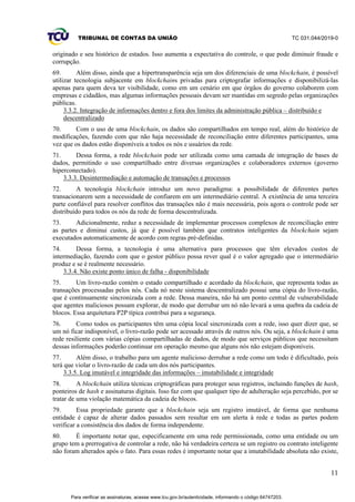TRIBUNAL DE CONTAS DA UNIÃO TC 031.044/2019-0
11
originado e seu histórico de estados. Isso aumenta a expectativa do controle, o que pode diminuir fraude e
corrupção.
69. Além disso, ainda que a hipertransparência seja um dos diferenciais de uma blockchain, é possível
utilizar tecnologia subjacente em blockchains privadas para criptografar informações e disponibilizá-las
apenas para quem deva ter visibilidade, como em um cenário em que órgãos do governo colaborem com
empresas e cidadãos, mas algumas informações pessoais devam ser mantidas em segredo pelas organizações
públicas.
3.3.2. Integração de informações dentro e fora dos limites da administração pública – distribuído e
descentralizado
70. Com o uso de uma blockchain, os dados são compartilhados em tempo real, além do histórico de
modificações, fazendo com que não haja necessidade de reconciliação entre diferentes participantes, uma
vez que os dados estão disponíveis a todos os nós e usuários da rede.
71. Dessa forma, a rede blockchain pode ser utilizada como uma camada de integração de bases de
dados, permitindo o uso compartilhado entre diversas organizações e colaboradores externos (governo
hiperconectado).
3.3.3. Desintermediação e automação de transações e processos
72. A tecnologia blockchain introduz um novo paradigma: a possibilidade de diferentes partes
transacionarem sem a necessidade de confiarem em um intermediário central. A existência de uma terceira
parte confiável para resolver conflitos das transações não é mais necessária, pois agora o controle pode ser
distribuído para todos os nós da rede de forma descentralizada.
73. Adicionalmente, reduz a necessidade de implementar processos complexos de reconciliação entre
as partes e diminui custos, já que é possível também que contratos inteligentes da blockchain sejam
executados automaticamente de acordo com regras pré-definidas.
74. Dessa forma, a tecnologia é uma alternativa para processos que têm elevados custos de
intermediação, fazendo com que o gestor público possa rever qual é o valor agregado que o intermediário
produz e se é realmente necessário.
3.3.4. Não existe ponto único de falha - disponibilidade
75. Um livro-razão contém o estado compartilhado e acordado da blockchain, que representa todas as
transações processadas pelos nós. Cada nó neste sistema descentralizado possui uma cópia do livro-razão,
que é continuamente sincronizada com a rede. Dessa maneira, não há um ponto central de vulnerabilidade
que agentes maliciosos possam explorar, de modo que derrubar um nó não levará a uma quebra da cadeia de
blocos. Essa arquitetura P2P típica contribui para a segurança.
76. Como todos os participantes têm uma cópia local sincronizada com a rede, isso quer dizer que, se
um nó ficar indisponível, o livro-razão pode ser acessado através de outros nós. Ou seja, a blockchain é uma
rede resiliente com várias cópias compartilhadas de dados, de modo que serviços públicos que necessitam
dessas informações poderão continuar em operação mesmo que alguns nós não estejam disponíveis.
77. Além disso, o trabalho para um agente malicioso derrubar a rede como um todo é dificultado, pois
terá que violar o livro-razão de cada um dos nós participantes.
3.3.5. Log imutável e integridade das informações – imutabilidade e integridade
78. A blockchain utiliza técnicas criptográficas para proteger seus registros, incluindo funções de hash,
ponteiros de hash e assinaturas digitais. Isso faz com que qualquer tipo de adulteração seja percebido, por se
tratar de uma violação matemática da cadeia de blocos.
79. Essa propriedade garante que a blockchain seja um registro imutável, de forma que nenhuma
entidade é capaz de alterar dados passados sem resultar em um alerta à rede e todas as partes podem
verificar a consistência dos dados de forma independente.
80. É importante notar que, especificamente em uma rede permissionada, como uma entidade ou um
grupo tem a prerrogativa de controlar a rede, não há verdadeira certeza se um registro ou contrato inteligente
não foram alterados após o fato. Para essas redes é importante notar que a imutabilidade absoluta não existe,
Para verificar as assinaturas, acesse www.tcu.gov.br/autenticidade, informando o código 64747203.
 