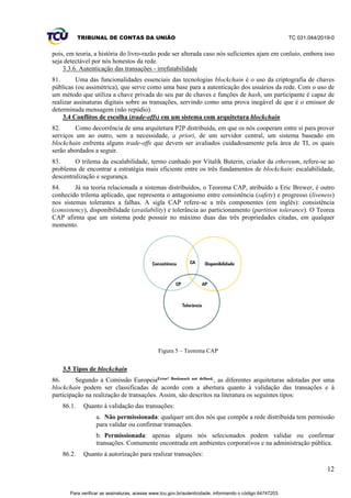 TRIBUNAL DE CONTAS DA UNIÃO TC 031.044/2019-0
12
pois, em teoria, a história do livro-razão pode ser alterada caso nós suficientes ajam em conluio, embora isso
seja detectável por nós honestos da rede.
3.3.6. Autenticação das transações - irrefutabilidade
81. Uma das funcionalidades essenciais das tecnologias blockchain é o uso da criptografia de chaves
públicas (ou assimétrica), que serve como uma base para a autenticação dos usuários da rede. Com o uso de
um método que utiliza a chave privada do seu par de chaves e funções de hash, um participante é capaz de
realizar assinaturas digitais sobre as transações, servindo como uma prova inegável de que é o emissor de
determinada mensagem (não repúdio).
3.4 Conflitos de escolha (trade-offs) em um sistema com arquitetura blockchain
82. Como decorrência de uma arquitetura P2P distribuída, em que os nós cooperam entre si para prover
serviços um ao outro, sem a necessidade, a priori, de um servidor central, um sistema baseado em
blockchain enfrenta alguns trade-offs que devem ser avaliados cuidadosamente pela área de TI, os quais
serão abordados a seguir.
83. O trilema da escalabilidade, termo cunhado por Vitalik Buterin, criador da ethereum, refere-se ao
problema de encontrar a estratégia mais eficiente entre os três fundamentos de blockchain: escalabilidade,
descentralização e segurança.
84. Já na teoria relacionada a sistemas distribuídos, o Teorema CAP, atribuído a Eric Brewer, é outro
conhecido trilema aplicado, que representa o antagonismo entre consistência (safety) e progresso (liveness)
nos sistemas tolerantes a falhas. A sigla CAP refere-se a três componentes (em inglês): consistência
(consistency), disponibilidade (availability) e tolerância ao particionamento (partition tolerance). O Teorea
CAP afirma que um sistema pode possuir no máximo duas das três propriedades citadas, em qualquer
momento.
Figura 5 – Teorema CAP
3.5 Tipos de blockchain
86. Segundo a Comissão EuropeiaError! Bookmark not defined., as diferentes arquiteturas adotadas por uma
blockchain podem ser classificadas de acordo com a abertura quanto à validação das transações e à
participação na realização de transações. Assim, são descritos na literatura os seguintes tipos:
86.1. Quanto à validação das transações:
a. Não permissionada: qualquer um dos nós que compõe a rede distribuída tem permissão
para validar ou confirmar transações.
b. Permissionada: apenas alguns nós selecionados podem validar ou confirmar
transações. Comumente encontrada em ambientes corporativos e na administração pública.
86.2. Quanto à autorização para realizar transações:
Para verificar as assinaturas, acesse www.tcu.gov.br/autenticidade, informando o código 64747203.
 