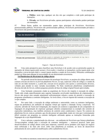 TRIBUNAL DE CONTAS DA UNIÃO TC 031.044/2019-0
13
a. Pública: neste tipo, qualquer um dos nós que compõem a rede pode participar de
transações.
b. Privada: em blockchains privadas, apenas participantes selecionados podem participar
em transações.
87. Dessa forma, podem ser enumerados quatro tipos principais de blockchain: blockchains
permissionadas públicas, blockchains não permissionadas públicas, blockchains permissionadas privadas e
blockchains não permissionadas privadas.
Figura 6 – Tipos de blockchain.
88. Uma outra perspectiva para classificar uma blockchain é de acordo com as permissões quanto às
operações de leitura (quem pode acessar o livro-razão e visualizar as transações), escrita (quem pode criar
transações e envia-las pela rede) e commit (quem atualiza o estado do livro-razão). Diferentes combinações
podem ser feitas para adequar às necessidades de um determinado ecossistema.
3.6 Plataformas de blockchain de código aberto
89. No período inicial de desenvolvimento da tecnologia blockchain, os projetos de código aberto mais
comuns criavam um desvio ou fork da plataforma bitcoin, ou seja, copiavam a base de código e o estado da
rede em um dado momento e, a partir daí, criavam novos projetos com ajustes e customizações diversos,
voltados para atender às mais variadas necessidades. No final, resultavam plataformas completamente
diversas da rede do bitcoin, embora pequenas porções da base de código original fossem aproveitadas.
90. Uma limitação comumente citada na arquitetura do bitcoin diz respeito à execução de código.
Tendo sido criada especificamente para suportar transações envolvendo transferência de criptomoedas, o
bitcoin não possui uma camada arquitetural suficientemente robusta a ponto de permitir a execução de
programas semelhantes a contratos inteligentes. Ao invés disso, o bitcoin suporta tão somente a execução de
scripts simples.
91. Por outro lado, a execução de código autônomo e autocontido, como os contratos inteligentes,
requer de preferência um ambiente de máquina virtual que suporte a chamada Turing completude. Tal
conceito, advindo da Teoria da Computação, diz respeito em essência à capacidade de um computador ou
linguagem de programação de expressar quaisquer cálculos computacionais (a exemplo não somente de
expressões matemáticas, mas também estruturas de controle como condicionais e laços). No contexto da
plataforma bitcoin, nota-se, portanto, que ela não possui tal capacidade, tendo em vista que é extremamente
difícil construir um programa ou contrato inteligente utilizando apenas as instruções fornecidas pela
linguagem de script disponibilizada.
92. Com o advento e popularização da ethereum – um ambiente de blockchain que fornece plataforma
Turing-completa voltada para a execução de contratos inteligentes –, tornou-se possível, tanto para
desenvolvedores de código aberto como para empresas, construir novos produtos com lógica de negócio
mais sofisticada e de mais alto nível, sobre uma plataforma já existente, ao invés de desenvolver
praticamente do zero a partir de modificações sobre a plataforma bitcoin.
Para verificar as assinaturas, acesse www.tcu.gov.br/autenticidade, informando o código 64747203.
 