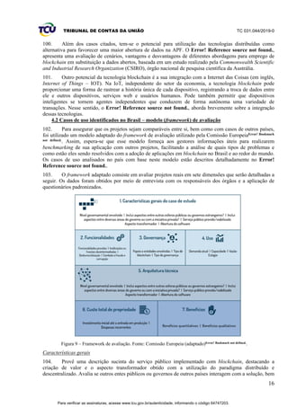 TRIBUNAL DE CONTAS DA UNIÃO TC 031.044/2019-0
16
100. Além dos casos citados, tem-se o potencial para utilização das tecnologias distribuídas como
alternativa para favorecer uma maior abertura de dados na APF. O Error! Reference source not found.,
apresenta uma avaliação de cenários, vantagens e desvantagens de diferentes abordagens para emprego de
blockchain em substituição a dados abertos, baseada em um estudo realizado pela Commonwealth Scientific
and Industrial Research Organization (CSIRO), órgão nacional de pesquisa científica da Austrália.
101. Outro potencial da tecnologia blockchain é a sua integração com a Internet das Coisas (em inglês,
Internet of Things – IOT). Na IoT, independente do setor da economia, a tecnologia blockchain pode
proporcionar uma forma de rastrear a história única de cada dispositivo, registrando a troca de dados entre
ele e outros dispositivos, serviços web e usuários humanos. Pode também permitir que dispositivos
inteligentes se tornem agentes independentes que conduzem de forma autônoma uma variedade de
transações. Nesse sentido, o Error! Reference source not found., aborda brevemente sobre a integração
dessas tecnologias.
4.2 Casos de uso identificados no Brasil – modelo (framework) de avaliação
102. Para assegurar que os projetos sejam comparáveis entre si, bem como com casos de outros países,
foi utilizado um modelo adaptado do framework de avaliação utilizado pela Comissão EuropeiaError! Bookmark
not defined.. Assim, espera-se que esse modelo forneça aos gestores informações úteis para realizarem
benchmarking de sua aplicação com outros projetos, facilitando a análise de quais tipos de problemas e
como estão eles sendo resolvidos com a adoção de aplicações em blockchain no Brasil e ao redor do mundo.
Os casos de uso analisados no país com base neste modelo estão descritos detalhadamente no Error!
Reference source not found..
103. O framework adaptado consiste em avaliar projetos reais em sete dimensões que serão detalhadas a
seguir. Os dados foram obtidos por meio de entrevista com os responsáveis dos órgãos e a aplicação de
questionários padronizados.
Figura 9 – Framework de avaliação. Fonte: Comissão Europeia (adaptado)Error! Bookmark not defined..
Características gerais
104. Provê uma descrição sucinta do serviço público implementado com blockchain, destacando a
criação de valor e o aspecto transformador obtido com a utilização do paradigma distribuído e
descentralizado. Avalia se outros entes públicos ou governos de outros países interagem com a solução, bem
Para verificar as assinaturas, acesse www.tcu.gov.br/autenticidade, informando o código 64747203.
 