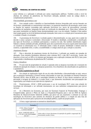 TRIBUNAL DE CONTAS DA UNIÃO TC 031.044/2019-0
17
como informa se a aplicação é utilizada por outras organizações públicas. Também avalia o nível de
abertura do software da plataforma de blockchain utilizada, podendo variar de código aberto a
completamente proprietário.
Funcionalidade, governança e uso
105. Essa camada avalia e identifica as funcionalidades técnicas fornecidas pelo serviço baseado em
blockchain, considerando as características relevantes e os potenciais benefícios da tecnologia, assim como
as funções de negócio executadas pela aplicação blockchain (ex. prova de proveniência, execução
automática de transações, integração de bases ou verificação de identidade etc.). Além disso, informa até
que ponto instituições ou funções foram desintermediadas com o uso da solução. Também é feita análise
mais ampla quanto ao nível de desburocratização alcançado, bem como se a solução provê mecanismos para
o combate à fraude e à corrupção.
106. A governança da blockchain é avaliada quanto à descentralização, ou seja, quem tem o poder de
decisão e como o projeto é controlado e direcionado. O modelo é detalhado, considerando a classificação
dos tipos de blockchain, as entidades participantes e usuários da rede. São também identificados órgãos
federais e demais entidades privadas, detalhando quais são as permissões de acesso (quem pode transacionar
ou visualizar as informações etc.). É informado ainda o status do projeto, detalhando o número atual de
usuários, a capacidade total, a vazão, a escalabilidade e o estágio atual em que a solução se encontra.
Arquitetura Técnica
107. Para a descrição da arquitetura técnica da blockchain, é utilizado um modelo em camadas de
abstração. Essa estrutura hierárquica diferencia entre sistemas DLT e não DLT envolvidos. Assim, são
descritos o front-end, as APIs e os sistemas que interagem com a aplicação (sistemas não DLT), bem como
é apresentado o detalhamento da plataforma DLT utilizada.
Custos e benefícios
108. O custo total de propriedade da solução é separado entre as despesas incorridas até o momento de
entrada em operação da solução e as despesas posteriores. Já os benefícios são classificados em qualitativos
e quantitativos.
4.3 Ações regulatórias no Brasil
109. Em relação às implicações legais do uso de redes distribuídas e descentralizadas no país, nota-se
que as primeiras instituições a criarem normas relacionadas ao tema são vinculadas ao Sistema Financeiro
Nacional (SFN), além da RFB, que é autoridade tributária no Brasil. O foco desses normativos está na
prevenção à lavagem de dinheiro e à evasão fiscal, o que demonstra inicialmente uma preocupação das
organizações com relação ao uso indevido de criptoativos.
110. Posteriormente, ANAC e RFB positivaram o uso de tecnologias DLT como uma solução de
tecnologia da informação a ser utilizada internamente em seus ambientes computacionais para prover
serviços.
111. Já o Ministério da Economia, por meio da Secretaria Especial de Produtividade, Emprego e
Competitividade, aprovou o Plano de Ação e o Orçamento-Programa para o ano de 2020 da Agência
Brasileira de Desenvolvimento Industrial (ABDI), que prevê em seu orçamento o estímulo ao uso das
tecnologias de blockchain para aumento da eficiência da gestão pública e a criação de uma lista de
aplicações de blockchain para o processo de arrecadação pública, a partir de projeto-piloto.
112. A lista a seguir apresenta os normativos identificados:
Normativo Assunto
CVM - Ofício Circular nº
11/2018/CVM/SIN
Investimento indireto em criptoativos pelos fundos de investimento.
BCB - COMUNICADO N°
31.379, DE 16 DE NOVEMBRO
DE 2017
Alerta sobre os riscos decorrentes de operações de guarda e negociação das
denominadas moedas virtuais.
Para verificar as assinaturas, acesse www.tcu.gov.br/autenticidade, informando o código 64747203.
 