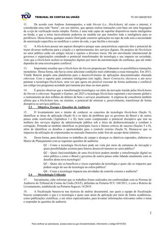 TRIBUNAL DE CONTAS DA UNIÃO TC 031.044/2019-0
2
11. De acordo com Andreas Antonopoulos, a rede bitcoin (i.e., blockchain), tal como a internet, é
considerada uma rede “burra”, em seu interior, que apenas realiza transações com base em uma linguagem
de script de verificação muito simples. Porém, é uma rede capaz de suportar dispositivos muito inteligentes
na borda, o que a torna incrivelmente poderosa na medida em que transfere toda a inteligência para os
periféricos. Dessa forma, qualquer usuário final pode construir aplicações no topo da rede sem a necessidade
de autorização específica ou modificar o centro da rede, o que facilita a inovação.
12. A blockchain possui um aspecto disruptivo porque suas características especiais têm o potencial de
trazer diversas melhorias para a criação e o aprimoramento dos serviços digitais. Os projetos de blockchain
no setor público estão em estágio inicial e sujeitos a diversos riscos. Há um movimento internacional de
governos e organizações estudando o potencial transformador da tecnologia e seu impacto na sociedade,
visto que a blockchain acelera as transações digitais por meio da automatização da confiança, que até então
dependia de uma terceira parte confiável.
13. Importante ressaltar que a blockchain do bitcoin proposta por Nakamoto só possibilitava transações
monetárias. Dessa forma, não havia como adicionar condições mais elaboradas a essas transações. Em 2013,
Vitalik Buterin propôs uma plataforma para o desenvolvimento de aplicações descentralizadas chamada
ethereum. Com o suporte para contratos inteligentes (em inglês, Smart Contracts), elevou-se a um novo
patamar a tecnologia blockchain, uma vez que agora era possível executar de forma autônoma e confiável
um código (ou programa) acordado previamente por duas ou mais partes.
14. É preciso observar que a transformação tecnológica vai além da inovação trazida pelas blockchains
do bitcoin e ethereum. Segundo o Gartner, até 2023 a tecnologia blockchain suportará o movimento global e
o rastreamento de dois trilhões de dólares de bens e serviços anualmente. A empresa de consultoria também
afirma que a blockchain tem, no mínimo, o potencial de otimizar e, possivelmente, transformar de forma
disruptiva os serviços públicos.
2.3 Objetivo, Escopo e Questões de Auditoria
15. O levantamento tem o intuito de conhecer os conceitos da tecnologia blockchain (Seção 3),
identificar as áreas de aplicação (Seção 4) e os tipos de problema que os governos do Brasil e de outros
países estão resolvendo (Apêndices I e II), bem como compreender o potencial disruptivo que tem na
melhora dos serviços digitais da administração pública sob a ótica da desburocratização e combate à
corrupção. Pretende-se também identificar os principais riscos e fatores críticos de sucesso (Seções 5 a 8),
além de identificar os desafios e oportunidades para o controle externo (Seção 9). Destaca-se que os
impactos da utilização de criptomoedas no mercado financeiro estão fora do escopo deste relatório.
16. Dessa forma, para direcionar os trabalhos de campo e alcançar os objetivos esperados, elaborou-se
Matriz de Planejamento com as seguintes questões de auditoria:
Q1 - Como a tecnologia blockchain pode ser vista por meio de estruturas de inovação e
quais possibilidades existem para futuros desenvolvimentos no setor público?
Q2 – Quais funcionalidades de uma blockchain podem atender a transformação digital no
setor público e como o Brasil e governos de outros países estão lidando atualmente com os
desafios desta nova tecnologia?
Q3 – Quais são os benefícios e riscos esperados da tecnologia e quais são os impactos que
podem surgir do uso da tecnologia na esfera pública?
Q4 – Como a tecnologia impacta nas atividades de controle externo e auditoria?
2.4 Metodologia Utilizada
17. Inicialmente, cabe informar que os trabalhos foram realizados em conformidade com as Normas de
Auditoria do Tribunal de Contas da União (NAT), definidas na Portaria-TCU 168/2011, e com o Roteiro de
Levantamento, estabelecido na Portaria-Segecex 14/2019.
18. A fiscalização baseou-se nas técnicas de análise documental, nas quais a equipe de fiscalização
buscou compreender o que é a tecnologia e quais suas áreas de aplicação por meio de fontes acadêmicas,
como publicações científicas, e em sítios especializados, para levantar informações relevantes sobre o tema
e responder às questões de auditoria.
Para verificar as assinaturas, acesse www.tcu.gov.br/autenticidade, informando o código 64747203.
 