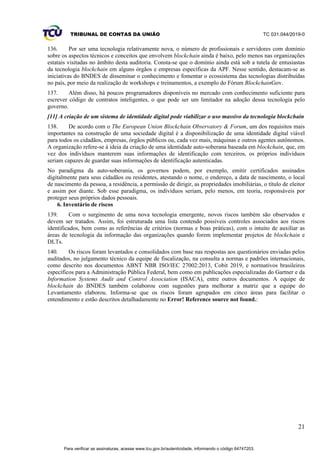 TRIBUNAL DE CONTAS DA UNIÃO TC 031.044/2019-0
21
136. Por ser uma tecnologia relativamente nova, o número de profissionais e servidores com domínio
sobre os aspectos técnicos e conceitos que envolvem blockchain ainda é baixo, pelo menos nas organizações
estatais visitadas no âmbito desta auditoria. Consta-se que o domínio ainda está sob a tutela de entusiastas
da tecnologia blockchain em alguns órgãos e empresas específicas da APF. Nesse sentido, destacam-se as
iniciativas do BNDES de disseminar o conhecimento e fomentar o ecossistema das tecnologias distribuídas
no país, por meio da realização de workshops e treinamentos, a exemplo do Fórum BlockchainGov.
137. Além disso, há poucos programadores disponíveis no mercado com conhecimento suficiente para
escrever código de contratos inteligentes, o que pode ser um limitador na adoção dessa tecnologia pelo
governo.
[11] A criação de um sistema de identidade digital pode viabilizar o uso massivo da tecnologia blockchain
138. De acordo com o The European Union Blockchain Observatory & Forum, um dos requisitos mais
importantes na construção de uma sociedade digital é a disponibilização de uma identidade digital viável
para todos os cidadãos, empresas, órgãos públicos ou, cada vez mais, máquinas e outros agentes autônomos.
A organização refere-se à ideia da criação de uma identidade auto-soberana baseada em blockchain, que, em
vez dos indivíduos manterem suas informações de identificação com terceiros, os próprios indivíduos
seriam capazes de guardar suas informações de identificação autenticadas.
No paradigma da auto-soberania, os governos podem, por exemplo, emitir certificados assinados
digitalmente para seus cidadãos ou residentes, atestando o nome, o endereço, a data de nascimento, o local
de nascimento da pessoa, a residência, a permissão de dirigir, as propriedades imobiliárias, o título de eleitor
e assim por diante. Sob esse paradigma, os indivíduos seriam, pelo menos, em teoria, responsáveis por
proteger seus próprios dados pessoais.
6. Inventário de riscos
139. Com o surgimento de uma nova tecnologia emergente, novos riscos também são observados e
devem ser tratados. Assim, foi estruturada uma lista contendo possíveis controles associados aos riscos
identificados, bem como as referências de critérios (normas e boas práticas), com o intuito de auxiliar as
áreas de tecnologia da informação das organizações quando forem implementar projetos de blockchain e
DLTs.
140. Os riscos foram levantados e consolidados com base nas respostas aos questionários enviadas pelos
auditados, no julgamento técnico da equipe de fiscalização, na consulta a normas e padrões internacionais,
como descrito nos documentos ABNT NBR ISO/IEC 27002:2013, Cobit 2019, e normativos brasileiros
específicos para a Administração Pública Federal, bem como em publicações especializadas do Gartner e da
Information Systems Audit and Control Association (ISACA), entre outros documentos. A equipe de
blockchain do BNDES também colaborou com sugestões para melhorar a matriz que a equipe do
Levantamento elaborou. Informa-se que os riscos foram agrupados em cinco áreas para facilitar o
entendimento e estão descritos detalhadamente no Error! Reference source not found.:
Para verificar as assinaturas, acesse www.tcu.gov.br/autenticidade, informando o código 64747203.
 