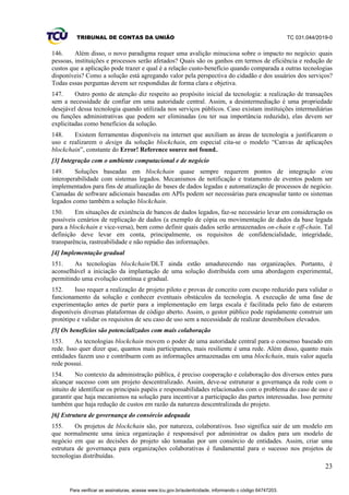 TRIBUNAL DE CONTAS DA UNIÃO TC 031.044/2019-0
23
146. Além disso, o novo paradigma requer uma avalição minuciosa sobre o impacto no negócio: quais
pessoas, instituições e processos serão afetados? Quais são os ganhos em termos de eficiência e redução de
custos que a aplicação pode trazer e qual é a relação custo-benefício quando comparada a outras tecnologias
disponíveis? Como a solução está agregando valor pela perspectiva do cidadão e dos usuários dos serviços?
Todas essas perguntas devem ser respondidas de forma clara e objetiva.
147. Outro ponto de atenção diz respeito ao propósito inicial da tecnologia: a realização de transações
sem a necessidade de confiar em uma autoridade central. Assim, a desintermediação é uma propriedade
desejável dessa tecnologia quando utilizada nos serviços públicos. Caso existam instituições intermediárias
ou funções administrativas que podem ser eliminadas (ou ter sua importância reduzida), elas devem ser
explicitadas como benefícios da solução.
148. Existem ferramentas disponíveis na internet que auxiliam as áreas de tecnologia a justificarem o
uso e realizarem o design da solução blockchain, em especial cita-se o modelo “Canvas de aplicações
blockchain”, constante do Error! Reference source not found..
[3] Integração com o ambiente computacional e de negócio
149. Soluções baseadas em blockchain quase sempre requerem pontos de integração e/ou
interoperabilidade com sistemas legados. Mecanismos de notificação e tratamento de eventos podem ser
implementados para fins de atualização de bases de dados legadas e automatização de processos de negócio.
Camadas de software adicionais baseadas em APIs podem ser necessárias para encapsular tanto os sistemas
legados como também a solução blockchain.
150. Em situações de existência de bancos de dados legados, faz-se necessário levar em consideração os
possíveis cenários de replicação de dados (a exemplo de cópia ou movimentação de dados da base legada
para a blockchain e vice-versa), bem como definir quais dados serão armazenados on-chain e off-chain. Tal
definição deve levar em conta, principalmente, os requisitos de confidencialidade, integridade,
transparência, rastreabilidade e não repúdio das informações.
[4] Implementação gradual
151. As tecnologias blockchain/DLT ainda estão amadurecendo nas organizações. Portanto, é
aconselhável a iniciação da implantação de uma solução distribuída com uma abordagem experimental,
permitindo uma evolução contínua e gradual.
152. Isso requer a realização de projeto piloto e provas de conceito com escopo reduzido para validar o
funcionamento da solução e conhecer eventuais obstáculos da tecnologia. A execução de uma fase de
experimentação antes de partir para a implementação em larga escala é facilitada pelo fato de estarem
disponíveis diversas plataformas de código aberto. Assim, o gestor público pode rapidamente construir um
protótipo e validar os requisitos de seu caso de uso sem a necessidade de realizar desembolsos elevados.
[5] Os benefícios são potencializados com mais colaboração
153. As tecnologias blockchain movem o poder de uma autoridade central para o consenso baseado em
rede. Isso quer dizer que, quantos mais participantes, mais resiliente é uma rede. Além disso, quanto mais
entidades fazem uso e contribuem com as informações armazenadas em uma blockchain, mais valor aquela
rede possui.
154. No contexto da administração pública, é preciso cooperação e colaboração dos diversos entes para
alcançar sucesso com um projeto descentralizado. Assim, deve-se estruturar a governança da rede com o
intuito de identificar os principais papéis e responsabilidades relacionados com o problema do caso de uso e
garantir que haja mecanismos na solução para incentivar a participação das partes interessadas. Isso permite
também que haja redução de custos em razão da natureza descentralizada do projeto.
[6] Estrutura de governança do consórcio adequada
155. Os projetos de blockchain são, por natureza, colaborativos. Isso significa sair de um modelo em
que normalmente uma única organização é responsável por administrar os dados para um modelo de
negócio em que as decisões do projeto são tomadas por um consórcio de entidades. Assim, criar uma
estrutura de governança para organizações colaborativas é fundamental para o sucesso nos projetos de
tecnologias distribuídas.
Para verificar as assinaturas, acesse www.tcu.gov.br/autenticidade, informando o código 64747203.
 