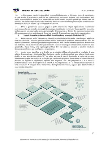 TRIBUNAL DE CONTAS DA UNIÃO TC 031.044/2019-0
24
156. A liderança do consórcio deve definir responsabilidades entre os diferentes níveis de participantes
na rede: comitê de governança, usuários, nós colaboradores, operadores técnicos, entre outros atores. Mais
ainda, redes complexas podem ter a necessidade de definir classes de participantes que podem votar em
relação a um assunto específico da rede, bem como definir se o mecanismo de governança a ser adotado será
interno (on-chain) ou externo (off-chain) à rede blockchain.
157. Deve-se garantir que todos os grupos de partes interessadas estejam representados e determinar
como as decisões são tomadas em relação às mudanças na aplicação blockchain. Outras questões acessórias
também devem ser endereçadas como, por exemplo, determinar se os direitos dos membros iniciais serão
diferentes dos membros posteriores, de forma que uma rede descentralizada opere de forma sustentável.
8. Modelo de avaliação da necessidade de utilização da tecnologia blockchain/DLT
158. Primeiramente, assim como ocorre com toda nova tecnologia inovadora, a escolha pela adoção de
uma blockchain/DLT deve ser pautada em uma análise detalhada do problema, não devendo ser feita por
impulso ou modismo. Uma solução de tecnologia distribuída pode ser uma alternativa indicada para resolver
um problema, mas é preciso ressaltar que em muitos casos as tecnologias convencionais poderão ser mais
apropriadas. Dessa forma, uma organização pública deve ser capaz de analisar se existem benefícios
técnicos e econômicos que justifiquem o investimento.
159. Assim, como identificar se o desafio que a entidade pública enfrenta pode se beneficiar de uma
solução descentralizada e distribuída? Para facilitar a escolha ou não por utilizar uma solução blockchain e
decidir se uma solução blockchain/DLT se aplica ao caso de uso da instituição, a equipe do presente
levantamento propõe um modelo de avaliação, que consiste em perguntas diretas sobre as características do
processo de negócio da organização. Quanto mais respostas “sim” nas perguntas de 1 a 7, maior a
probabilidade de o caso de uso precisar de uma DLT. As perguntas de 5 a 7 se referem ao caso especial de
uma blockchain. A imagem abaixo representa o fluxograma mencionado, seguido pelo detalhamento de
cada uma das perguntas:
Para verificar as assinaturas, acesse www.tcu.gov.br/autenticidade, informando o código 64747203.
 
