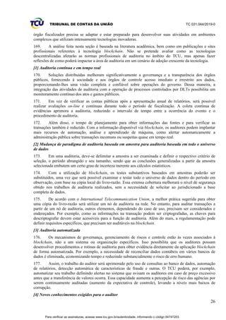 TRIBUNAL DE CONTAS DA UNIÃO TC 031.044/2019-0
26
órgão fiscalizador precisa se adaptar e estar preparado para desenvolver suas atividades em ambientes
complexos que utilizam intensamente tecnologias inovadoras.
169. A análise feita nesta seção é baseada na literatura acadêmica, bem como em publicações e sites
profissionais referentes à tecnologia blockchain. Não se pretende avaliar como as tecnologias
descentralizadas afetarão as normas profissionais de auditoria no âmbito do TCU, mas apenas fazer
reflexões de como poderá impactar a área de auditoria em um cenário de adoção crescente da tecnologia.
[1] Auditoria contínua e em tempo real
170. Soluções distribuídas melhoram significativamente a governança e a transparência dos órgãos
públicos, fornecendo à sociedade e aos órgãos de controle acesso imediato e irrestrito aos dados,
proporcionando-lhes uma visão completa e confiável sobre operações do governo. Dessa maneira, a
integração das atividades de auditoria com a operação de processos controlados por DLTs possibilita um
monitoramento contínuo dos atos e gastos públicos.
171. Em vez de verificar as contas públicas após a apresentação anual de relatórios, será possível
realizar avaliações on-line e contínuas durante todo o período de fiscalização. A coleta contínua de
evidências aprimora a auditoria, reduzindo o intervalo de tempo entre a ocorrência do evento e o
procedimento de auditoria.
172. Além disso, o tempo de planejamento para obter informações das fontes e para verificar as
transações também é reduzido. Com a informação disponível via blockchain, os auditores podem implantar
mais recursos de automação, análise e aprendizado de máquina, como alertar automaticamente a
administração pública sobre transações incomuns ou suspeitas quase em tempo real.
[2] Mudança de paradigma de auditoria baseada em amostra para auditoria baseada em todo o universo
de dados
173. Em uma auditoria, deve-se delimitar a amostra a ser examinada e definir o respectivo critério de
seleção, o período abrangido e seu tamanho, sendo que as conclusões generalizadas a partir da amostra
selecionada embutem um certo grau de incerteza inerente aos cálculos estatísticos.
174. Com a utilização de blockchain, os testes substantivos baseados em amostras poderão ser
substituídos, uma vez que será possível examinar e testar todo o universo de dados dentro do período em
observação, com base na cópia local do livro-razão. Essa extensa cobertura melhorará o nível de segurança
obtido nos trabalhos de auditoria realizados, sem a necessidade de solicitar ao jurisdicionado a base
completa de dados.
175. De acordo com o International Telecommunication Union, a melhor prática sugerida para obter
uma cópia do livro-razão será utilizar um nó de auditoria na rede. No entanto, para auditar transações a
partir de um nó de auditoria, outros elementos, dependendo do caso de uso, precisam ser considerados e
endereçados. Por exemplo, como as informações na transação podem ser criptografadas, as chaves para
descriptografar devem estar acessíveis para a função de auditoria. Além do mais, a regulamentação pode
definir requisitos específicos, que precisam ser auditáveis na blockchain.
[3] Auditoria automatizada
176. Os mecanismos de governança, gerenciamento de riscos e controle estão às vezes associados à
blockchain, não a um sistema ou organização específicos. Isso possibilita que os auditores possam
desenvolver procedimentos e rotinas de auditoria para obter evidência diretamente da aplicação blockchain
de forma automatizada. Por exemplo, a necessidade de reconciliar dados contábeis em vários bancos de
dados é eliminada, economizando tempo e reduzindo substancialmente o risco de erro humano.
177. Assim, o trabalho do auditor será aprimorado pelo uso de consultas ao banco de dados, automação
de relatórios, detecção automática de características de fraude e outras. O TCU poderá, por exemplo,
automatizar seu trabalho definindo alertas no sistema que avisam os auditores em caso de preço excessivo
antes que a transferência de valores ocorra. Essa capacidade aumenta a percepção de risco das agências por
serem continuamente auditadas (aumento da expectativa de controle), levando a níveis mais baixos de
corrupção.
[4] Novos conhecimentos exigidos para o auditor
Para verificar as assinaturas, acesse www.tcu.gov.br/autenticidade, informando o código 64747203.
 