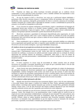 TRIBUNAL DE CONTAS DA UNIÃO TC 031.044/2019-0
27
178. Fiscalizar um objeto que utiliza tecnologia inovadora pressupõe que os auditores devam
compreender os riscos específicos dessa tecnologia e como a entidade auditada está respondendo a esses
riscos por meio da implementação de controles.
179. No que diz respeito às DLTs e blockchain, isso exige que o profissional adquira habilidade e
proficiência sobre diversos conceitos técnicos e componentes críticos da tecnologia, tais como: sistemas
distribuídos, redes, segurança, criptografia, gerenciamento de chaves e controles e processos de tecnologia.
Também é desejado que o auditor tenha a capacidade de entender e avaliar a confiabilidade do protocolo de
consenso e se ele pode ser manipulado ou subvertido.
180. O uso crescente de contratos inteligentes, possivelmente, exigirá o entendimento da linguagem de
programação técnica para verificar se os acordos, normas contábeis e outros regulamentos codificados
implementam corretamente a lógica de negócio. Assim, o auditor também deve possuir conhecimento do
negócio e da legislação aplicada considerando a gestão descentralizada dos processos.
181. Blockchain aumentará a quantidade de informação disponibilizada pelas organizações, de modo
que caberá ao auditor planejar sobre como e quais evidências podem ser coletadas de acordo com padrões
profissionais, bem como deverá estar apto a acessar os dados em novos formatos oriundos da tecnologia de
encadeamento de bloco.
182. Outra consideração é que os auditores, em algumas ocasiões, precisarão trabalhar em colaboração
com as organizações para garantir que todos os requisitos sejam atendidos antes da implementação de uma
blockchain ou de um contrato inteligente, o que requer habilidades interpessoais.
[5] Auditores devem ter percepção da ocorrência de novos tipos de riscos e fraudes
183. Com a operação distribuída entre os nós participantes, a segurança do ambiente subjacente torna-se
essencial para o funcionamento correto da rede. Assim, para estar em condições de fornecer o nível
necessário de confiança, os processos de auditoria precisam avançar ainda mais na avaliação da eficácia
operacional dos controles internos de tecnologia e criptografia. Além disso, o risco de conluio de
participantes em uma rede permissionada e vulnerabilidades em contratos inteligentes são novos pontos de
atenção do auditor.
[6] Compliance by Design
184. O termo compliance by design surge da necessidade de validar controles antes da solução
blockchain ser concebida e executada, garantindo que as regras do que é permitido dentro e fora da rede
estejam em conformidade com as leis e normas jurídicas.
185. Assim, haverá uma maior demanda para que os auditores participem do estágio de planejamento
das aplicações baseadas em blockchain juntamente com os auditados. Ao invés de atuar para encontrar
irregularidades, contratos inteligentes serão escritos com intuito de que não ocorram. É muito mais fácil
incorporar os aspectos de governança, gerenciamento de riscos e controles desde o início de um projeto do
que adaptá-los após um problema ser identificado, de modo que os auditores devem avaliar se existem
controles automatizados eficazes para validar as transações antes de serem executadas.
[7] Necessidade de validar informações off-chain
186. Quando uma blockchain transaciona ativos puramente digitais, como o token de uma criptomoeda,
o livro-razão fornece fonte segura e confiável da verdade dos fatos. Porém, aplicações permissionadas
podem utilizar a tecnologia para registrar transações que ocorrem no mundo físico, geralmente utilizando
oráculos. Nesses casos, o uso de uma blockchain não fornece evidência adicional de que uma transação
específica realmente ocorreu, pois não é garantida a proveniência do evento subjacente.
187. Mentiras registradas em uma blockchain continuam sendo mentiras, elas apenas são agora mentiras
imutáveis. Assim, essa situação leva a um questionamento, como o auditor pode ter certeza de que as
origens de um evento representam verdadeiramente a realização de uma transação? Em outras palavras, uma
transação registrada em blockchain ainda pode ser fraudulenta, ilegal, não autorizada ou pode não ter
ocorrido. Portanto, caberá ao auditor pesquisar mecanismos para reconciliar transações registradas em
blockchain e as transações reais, especialmente no que diz respeito a como as transações são iniciadas,
processadas, registradas, reconciliadas e relatadas pelos participantes da blockchain.
Para verificar as assinaturas, acesse www.tcu.gov.br/autenticidade, informando o código 64747203.
 