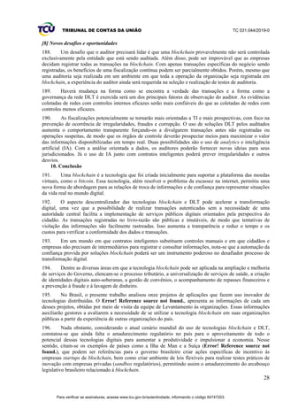 TRIBUNAL DE CONTAS DA UNIÃO TC 031.044/2019-0
28
[8] Novos desafios e oportunidades
188. Um desafio que o auditor precisará lidar é que uma blockchain provavelmente não será controlada
exclusivamente pela entidade que está sendo auditada. Além disso, pode ser improvável que as empresas
decidam registrar todas as transações na blockchain. Com apenas transações específicas do negócio sendo
registradas, os benefícios de uma fiscalização contínua podem ser parcialmente obtidos. Porém, mesmo que
uma auditoria seja realizada em um ambiente em que toda a operação da organização seja registrada em
blockchain, a experiência do auditor ainda será requerida na seleção e realização de testes de auditoria.
189. Haverá mudança na forma como se encontra a verdade das transações e a forma como a
governança da rede DLT é exercida será um dos principais fatores de observação do auditor. As evidências
coletadas de redes com controles internos eficazes serão mais confiáveis do que as coletadas de redes com
controles menos eficazes.
190. As fiscalizações potencialmente se tornarão mais orientadas a TI e mais prospectivas, com foco na
prevenção de ocorrência de irregularidades, fraudes e corrupção. O uso de soluções DLT pelos auditados
aumenta o comportamento transparente forçando-os a divulgarem transações antes não registradas ou
operações suspeitas, de modo que os órgãos de controle deverão prospectar meios para maximizar o valor
das informações disponibilizadas em tempo real. Duas possibilidades são o uso de analytics e inteligência
artificial (IA). Com a análise orientada a dados, os auditores poderão fornecer novas ideias para seus
jurisdicionados. Já o uso de IA junto com contratos inteligentes poderá prever irregularidades e outros
desvios.
10. Conclusão
191. Uma blockchain é a tecnologia que foi criada inicialmente para suportar a plataforma das moedas
virtuais, como o bitcoin. Essa tecnologia, além resolver o problema da escassez na internet, permitiu uma
nova forma de abordagem para as relações de troca de informações e de confiança para representar situações
da vida real no mundo digital.
192. O aspecto descentralizador das tecnologias blockchain e DLT pode acelerar a transformação
digital, uma vez que a possibilidade de realizar transações autenticadas sem a necessidade de uma
autoridade central facilita a implementação de serviços públicos digitais orientados pela perspectiva do
cidadão. As transações registradas no livro-razão são públicas e imutáveis, de modo que tentativas de
violação das informações são facilmente rastreadas. Isso aumenta a transparência e reduz o tempo e os
custos para verificar a conformidade dos dados e transações.
193. Em um mundo em que contratos inteligentes substituem controles manuais e em que cidadãos e
empresas não precisam de intermediários para registrar e consultar informações, nota-se que a automação da
confiança provida por soluções blockchain poderá ser um instrumento poderoso no desafiador processo de
transformação digital.
194. Dentre as diversas áreas em que a tecnologia blockchain pode ser aplicada na ampliação e melhoria
de serviços do Governo, elencam-se o processo tributário, a universalização de serviços de saúde, a criação
de identidades digitais auto-soberanas, a gestão de convênios, o acompanhamento de repasses financeiros e
a prevenção à fraude e à lavagem de dinheiro.
195. No Brasil, o presente trabalho analisou onze projetos de aplicações que fazem uso inovador de
tecnologias distribuídas. O Error! Reference source not found., apresenta as informações de cada um
desses projetos, obtidas por meio de visita da equipe de Levantamento às organizações. Essas informações
auxiliarão gestores a avaliarem a necessidade de se utilizar a tecnologia blockchain em suas organizações
públicas a partir da experiência de outras organizações do país.
196. Nada obstante, considerando o atual cenário mundial do uso de tecnologias blockchain e DLT,
constatou-se que ainda falta o amadurecimento regulatório no país para o aproveitamento de todo o
potencial dessas tecnologias digitais para aumentar a produtividade e impulsionar a economia. Nesse
sentido, citam-se os exemplos de países como a Ilha de Man e a Suíça (Error! Reference source not
found.), que podem ser referências para o governo brasileiro criar ações específicas de incentivo às
empresas startups de blockchain, bem como criar ambiente de leis flexíveis para realizar testes práticos de
inovação com empresas privadas (sandbox regulatórios), permitindo assim o amadurecimento do arcabouço
legislativo brasileiro relacionado à blockchain.
Para verificar as assinaturas, acesse www.tcu.gov.br/autenticidade, informando o código 64747203.
 