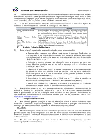 TRIBUNAL DE CONTAS DA UNIÃO TC 031.044/2019-0
3
19. Também foi feita inspeção in loco em vários órgãos da administração pública que possuem projetos
relacionados à blockchain. Foram aplicados questionários aos gestores desses órgãos com o intuito de obter
descrição integral do projeto (peças 40-53). A equipe de auditoria elaborou descritivo das aplicações vistas,
o qual foi validado junto aos gestores (Error! Reference source not found.).
20. Além disso, foram realizadas entrevistas com os seguintes especialistas da área, com o objetivo de
identificar os principais benefícios e impactos da tecnologia no setor público:
Nome: Descrição:
Tatiana Revoredo, Academia
(peça 37)
Membro fundadora da Oxford Blockchain Foundation. Blockchain Strategist pela
University of Oxford, e pelo MIT. Especialista em Mitigação de Risco Cibernético
pela Harvard University. Autora dos livros “Blockchain: Tudo o que você precisa
saber” e “Cryptocurrencies in the International Scenario”.
William Veronesi Rocha,
Dataprev
(peça 38)
Gerente do Departamento de Inovação da Dataprev. Formado em Ciência da
Computação pela PUC-MG e Especialista em Políticas Públicas e Gestão e
Governança de TI.
Marco Tulio da Silva Lima,
Serpro
(peça 39)
Analista de Desenvolvimento do Serpro, Gestor de Produto Blockchain. Formado
em Ciência da Computação pela PUC-Goiás e Especialista em Orientação a Objetos
e Internet pela Universidade Uni-Anhanguera.
2.5 Benefícios Estimados da Fiscalização
21. Entre os benefícios estimados para esta fiscalização, podem ser mencionados:
a. Compreender o panorama geral sobre o estado da arte da tecnologia blockchain e os
principais casos de uso no setor público do Brasil e no mundo, ou seja, como a tecnologia
está sendo utilizada e quais áreas podem ser beneficiadas pela aplicação da tecnologia
(Seção 3 e Apêndices I e II);
b. Subsidiar os gestores públicos com informações sobre a tecnologia, de modo que
possam identificar possíveis casos de uso onde a tecnologia pode ser adotada na sua
organização (Seções 3 e 4);
c. Maximizar os benefícios e chances de sucesso com projetos de tecnologias distribuídas
no governo de modo que agreguem valor aos cidadãos, além de evitar contratações
blockchain quando não é o caso ou com risco elevado, gerando economia ao evitar
despesas desnecessárias (Seções 5-8);
d. Internalização de conhecimento sobre a blockchain no TCU, além de capacitar o
Tribunal para avaliar os potenciais e riscos de tecnologias inovadoras (Seção 9);
e. Induzir uma reflexão sobre o potencial de utilização de ecossistemas de tecnologias
descentralizadas no país, em prol da transformação digital (Seção 10).
22. Por oportuno, informa-se que o TCU está participando como colaborador da Estratégia Nacional de
Combate à Corrupção e à Lavagem de Dinheiro (ENCCLA) na “AÇÃO 08/2020: Elaborar diagnóstico
sobre as possibilidades de uso de tecnologias como blockchain no setor público”, de modo que as
conclusões deste trabalho subsidiarão a atuação dos indicados pela Corte no grupo técnico da ENCCLA
(http://enccla.camara.leg.br/acoes).
3. Visão geral sobre blockchain
23. Este capítulo apresenta definições a partir de publicações técnicas e estudos acadêmicos sobre
blockchain e Distributed Ledger Technology (DLT), além de abordar as principais características da
tecnologia que podem contribuir com o processo de transformação digital do governo.
3.1 Conceito
24. De uma forma geral, uma blockchain é um software que funciona como um livro-razão distribuído
pelos nós de uma rede. O que distingue esse livro-razão dos bancos de dados ou softwares tradicionais é sua
natureza de resistência à adulteração, pois a alteração dos dados de um bloco requer a manipulação de todos
os blocos anteriores.
25. Há várias outras definições para o termo blockchain. Apresentam-se a seguir diversos conceitos
utilizados por entidades internacionais:
Para verificar as assinaturas, acesse www.tcu.gov.br/autenticidade, informando o código 64747203.
 