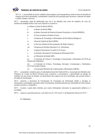 TRIBUNAL DE CONTAS DA UNIÃO TC 031.044/2019-0
32
207.1.4. a necessidade de incluir medidas anticorrupção e pró-transparência, ainda na fase de desenho da
solução blockchain pretendida, considerando o potencial da tecnologia para favorecer a abertura de dados
e reduzir fraudes e desvios;
207.2. encaminhar cópia da deliberação que vier a ser adotada, bem como do relatório, do voto, do
relatório da unidade técnica e dos seus respectivos Apêndices:
i.ao Banco Central do Brasil (BCB);
ii. ao Banco do Brasil (BB);
iii. ao Banco Nacional do Desenvolvimento Econômico e Social (BNDES);
iv. à Caixa Econômica Federal (Caixa);
v. à Empresa de Tecnologia e Informações da Previdência (Dataprev);
vi. à Receita Federal do Brasil (RFB);
vii. ao Serviço Federal de Processamento de Dados (Serpro);
viii. à Empresa de Petróleo Brasileiro S.A. (Petrobras);
ix. à Agência Nacional de Aviação Civil (Anac);
x. ao Instituto Nacional de Tecnologia da Informação (ITI);
xi. ao Ministério da Saúde (MS);
xii. à Comissão de Ciência e Tecnologia, Comunicação e Informática (CCTCI) da
Câmara dos Deputados;
xiii. à Comissão de Ciência, Tecnologia, Inovação, Comunicação e Informática
(CCT) do Senado Federal;
xiv. à Associação Brasileira de Criptomoedas e Blockchain (ABCB);
207.3. encaminhar o relatório para a Controladoria-Geral da União (CGU) e Associação dos Membros dos
Tribunais de Contas do Brasil (Atricon) para avaliarem a conveniência e oportunidade da adoção de
medidas nas suas áreas de atuação, em decorrência dos aspectos da nova tecnologia, que possam afetar a
atividade de fiscalização;
207.4. autorizar a Secretaria de Fiscalização de Tecnologia da Informação (Sefti) a divulgar as
informações consolidadas constantes deste levantamento, preferencialmente por intermédio de ficha-síntese,
sumário executivo e infográfico;
207.5. levantar o sigilo deste relatório, por conter informações relevantes às organizações públicas e à
sociedade;
207.6. arquivar o presente processo, com fulcro no art. 169, inciso V, do Regimento Interno do TCU.”
É o Relatório.
Para verificar as assinaturas, acesse www.tcu.gov.br/autenticidade, informando o código 64747203.
 