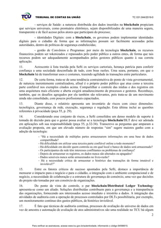 TRIBUNAL DE CONTAS DA UNIÃO TC 031.044/2019-0
2
- serviços de Saúde: a natureza distribuída dos dados inseridos na blockchain propiciam
que serviços universais, como prontuário eletrônico, sejam disponibilizados de uma maneira segura,
transparente e de fácil acesso pelos atores que participam do processo;
- identidades Digitais: com a blockchain, os governos podem implementar identidades
digitais para o cidadão de forma que as informações possam ser facilmente acessadas pelas
autoridades, dentro de políticas de segurança estabelecidas;
- gestão de Convênios e Programas: por meio da tecnologia blockchain, os recursos
financeiros podem ser tokenizados e repassados pelo poder público a outros entes, de forma que tais
recursos podem ser adequadamente acompanhados pelos gestores públicos quanto à sua correta
aplicação.
11. Acrescento à lista trazida pela Sefti os serviços cartoriais, herança patrícia para conferir
confiança a uma sociedade desconfiada de tudo, com boas razões. Uma seara, portanto, em que o
blockchain há de transformar usos e costumes, trazendo agilidade às transações entre particulares.
12. De certa forma, trata-se de uma tendência contraintuitiva do ponto de vista governamental,
de natureza inerentemente centralizadora, afinal é o próprio poder público que atua como a terceira
parte confiável nos exemplos citados acima. Compartilhar o controle das mídias e dos registros em
uma arquitetura mais eficiente e aberta exigirá amadurecimento de processos e gestores. Reconheço,
também, que os desafios agregados por ela também são relevantes, pois trata-se de um movimento
ainda não consolidado, com poucos profissionais capacitados.
13. Diante disso, o relatório apresenta um inventário de riscos com cinco dimensões:
tecnológica, governança da rede, execução, segurança e regulação. Esta última inclui as questões
referentes à privacidade (peça 55, p. 29).
14. Considerando esse conjunto de riscos, a Sefti consolidou um denso modelo de suporte à
tomada de decisão para que o gestor possa avaliar se a tecnologia blockchain/DLT deve ser adotada
em aplicações sob sua responsabilidade (peça 55, p.32-34). Transcrevo as perguntas que amparam a
avaliação proposta, em que um elevado número de respostas “sim” sugere maiores ganho com a
adoção da tecnologia:
- “Há a necessidade de múltiplas partes armazenarem informações em uma base de dados
compartilhada?
- Há dificuldade em utilizar uma terceira parte confiável online a todo momento?
- Há dificuldade em decidir quem controla ou em qual local o banco de dados será armazenado?
- Os participantes da rede têm interesses conflitantes ou problemas de confiança?
- Depois de armazenar os registros, os dados nunca são alterados ou apagados?
- Dados sensíveis nunca serão armazenados no livro-razão?
- Há a necessidade crítica de armazenar o histórico das transações de forma imutável e
inviolável?”
15. Entre os fatores críticos de sucesso apontados pela Sefti, destaco a importância de
mensurar o impacto para o negócio e para o cidadão, a integração com o ambiente computacional e de
negócio, a necessidade de colaboração e a estrutura de governança do consórcio, uma vez que decisões
do projeto são tomadas por um consórcio de organizações.
16. Do ponto de vista do controle, o par blockchain/Distributed Ledger Technology
apresenta-se como um aliado. Soluções distribuídas contribuem para a governança e a transparência
das organizações, fornecendo aos interessados acesso imediato e irrestrito a dados. A integração das
atividades de auditoria com a operação de processos controlados por DLTs possibilitaria, por exemplo,
um monitoramento contínuo dos gastos públicos, de histórico inviolável.
17. É fato que técnicas de auditoria contínua, processos de avaliação do universo de dados em
vez de amostra e automação de avaliação de atos administrativos são uma realidade no TCU há algum
Para verificar as assinaturas, acesse www.tcu.gov.br/autenticidade, informando o código 64596610.
 