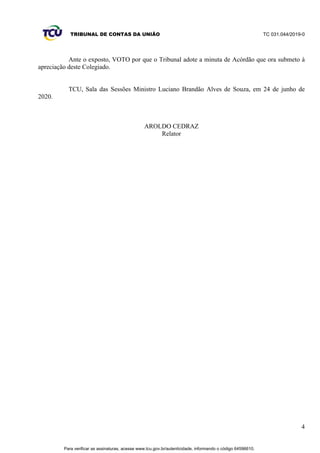 TRIBUNAL DE CONTAS DA UNIÃO TC 031.044/2019-0
4
Ante o exposto, VOTO por que o Tribunal adote a minuta de Acórdão que ora submeto à
apreciação deste Colegiado.
TCU, Sala das Sessões Ministro Luciano Brandão Alves de Souza, em 24 de junho de
2020.
AROLDO CEDRAZ
Relator
Para verificar as assinaturas, acesse www.tcu.gov.br/autenticidade, informando o código 64596610.
 