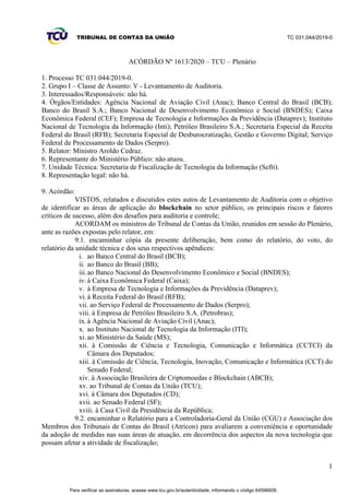 TRIBUNAL DE CONTAS DA UNIÃO TC 031.044/2019-0
1
ACÓRDÃO Nº 1613/2020 – TCU – Plenário
1. Processo TC 031.044/2019-0.
2. Grupo I – Classe de Assunto: V - Levantamento de Auditoria.
3. Interessados/Responsáveis: não há.
4. Órgãos/Entidades: Agência Nacional de Aviação Civil (Anac); Banco Central do Brasil (BCB);
Banco do Brasil S.A.; Banco Nacional de Desenvolvimento Econômico e Social (BNDES); Caixa
Econômica Federal (CEF); Empresa de Tecnologia e Informações da Previdência (Dataprev); Instituto
Nacional de Tecnologia da Informação (Inti); Petróleo Brasileiro S.A.; Secretaria Especial da Receita
Federal do Brasil (RFB); Secretaria Especial de Desburocratização, Gestão e Governo Digital; Serviço
Federal de Processamento de Dados (Serpro).
5. Relator: Ministro Aroldo Cedraz.
6. Representante do Ministério Público: não atuou.
7. Unidade Técnica: Secretaria de Fiscalização de Tecnologia da Informação (Sefti).
8. Representação legal: não há.
9. Acórdão:
VISTOS, relatados e discutidos estes autos de Levantamento de Auditoria com o objetivo
de identificar as áreas de aplicação do blockchain no setor público, os principais riscos e fatores
críticos de sucesso, além dos desafios para auditoria e controle;
ACORDAM os ministros do Tribunal de Contas da União, reunidos em sessão do Plenário,
ante as razões expostas pelo relator, em:
9.1. encaminhar cópia da presente deliberação, bem como do relatório, do voto, do
relatório da unidade técnica e dos seus respectivos apêndices:
i. ao Banco Central do Brasil (BCB);
ii. ao Banco do Brasil (BB);
iii.ao Banco Nacional do Desenvolvimento Econômico e Social (BNDES);
iv. à Caixa Econômica Federal (Caixa);
v. à Empresa de Tecnologia e Informações da Previdência (Dataprev);
vi. à Receita Federal do Brasil (RFB);
vii. ao Serviço Federal de Processamento de Dados (Serpro);
viii. à Empresa de Petróleo Brasileiro S.A. (Petrobras);
ix. à Agência Nacional de Aviação Civil (Anac);
x. ao Instituto Nacional de Tecnologia da Informação (ITI);
xi. ao Ministério da Saúde (MS);
xii. à Comissão de Ciência e Tecnologia, Comunicação e Informática (CCTCI) da
Câmara dos Deputados;
xiii. à Comissão de Ciência, Tecnologia, Inovação, Comunicação e Informática (CCT) do
Senado Federal;
xiv. à Associação Brasileira de Criptomoedas e Blockchain (ABCB);
xv. ao Tribunal de Contas da União (TCU);
xvi. à Câmara dos Deputados (CD);
xvii. ao Senado Federal (SF);
xviii. à Casa Civil da Presidência da República;
9.2. encaminhar o Relatório para a Controladoria-Geral da União (CGU) e Associação dos
Membros dos Tribunais de Contas do Brasil (Atricon) para avaliarem a conveniência e oportunidade
da adoção de medidas nas suas áreas de atuação, em decorrência dos aspectos da nova tecnologia que
possam afetar a atividade de fiscalização;
Para verificar as assinaturas, acesse www.tcu.gov.br/autenticidade, informando o código 64596608.
 