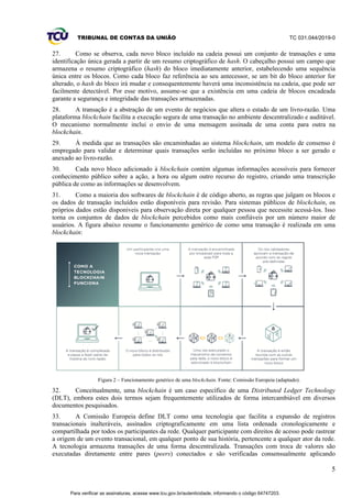 TRIBUNAL DE CONTAS DA UNIÃO TC 031.044/2019-0
5
27. Como se observa, cada novo bloco incluído na cadeia possui um conjunto de transações e uma
identificação única gerada a partir de um resumo criptográfico de hash. O cabeçalho possui um campo que
armazena o resumo criptográfico (hash) do bloco imediatamente anterior, estabelecendo uma sequência
única entre os blocos. Como cada bloco faz referência ao seu antecessor, se um bit do bloco anterior for
alterado, o hash do bloco irá mudar e consequentemente haverá uma inconsistência na cadeia, que pode ser
facilmente detectável. Por esse motivo, assume-se que a existência em uma cadeia de blocos encadeada
garante a segurança e integridade das transações armazenadas.
28. A transação é a abstração de um evento de negócios que altera o estado de um livro-razão. Uma
plataforma blockchain facilita a execução segura de uma transação no ambiente descentralizado e auditável.
O mecanismo normalmente inclui o envio de uma mensagem assinada de uma conta para outra na
blockchain.
29. À medida que as transações são encaminhadas ao sistema blockchain, um modelo de consenso é
empregado para validar e determinar quais transações serão incluídas no próximo bloco a ser gerado e
anexado ao livro-razão.
30. Cada novo bloco adicionado à blockchain contém algumas informações acessíveis para fornecer
conhecimento público sobre a ação, a hora ou algum outro recurso do registro, criando uma transcrição
pública de como as informações se desenvolvem.
31. Como a maioria dos softwares de blockchain é de código aberto, as regras que julgam os blocos e
os dados de transação incluídos estão disponíveis para revisão. Para sistemas públicos de blockchain, os
próprios dados estão disponíveis para observação direta por qualquer pessoa que necessite acessá-los. Isso
torna os conjuntos de dados de blockchain percebidos como mais confiáveis por um número maior de
usuários. A figura abaixo resume o funcionamento genérico de como uma transação é realizada em uma
blockchain:
Figura 2 – Funcionamento genérico de uma blockchain. Fonte: Comissão Europeia (adaptado).
32. Conceitualmente, uma blockchain é um caso específico de uma Distributed Ledger Technology
(DLT), embora estes dois termos sejam frequentemente utilizados de forma intercambiável em diversos
documentos pesquisados.
33. A Comissão Europeia define DLT como uma tecnologia que facilita a expansão de registros
transacionais inalteráveis, assinados criptograficamente em uma lista ordenada cronologicamente e
compartilhada por todos os participantes da rede. Qualquer participante com direitos de acesso pode rastrear
a origem de um evento transacional, em qualquer ponto de sua história, pertencente a qualquer ator da rede.
A tecnologia armazena transações de uma forma descentralizada. Transações com troca de valores são
executadas diretamente entre pares (peers) conectados e são verificadas consensualmente aplicando
Para verificar as assinaturas, acesse www.tcu.gov.br/autenticidade, informando o código 64747203.
 